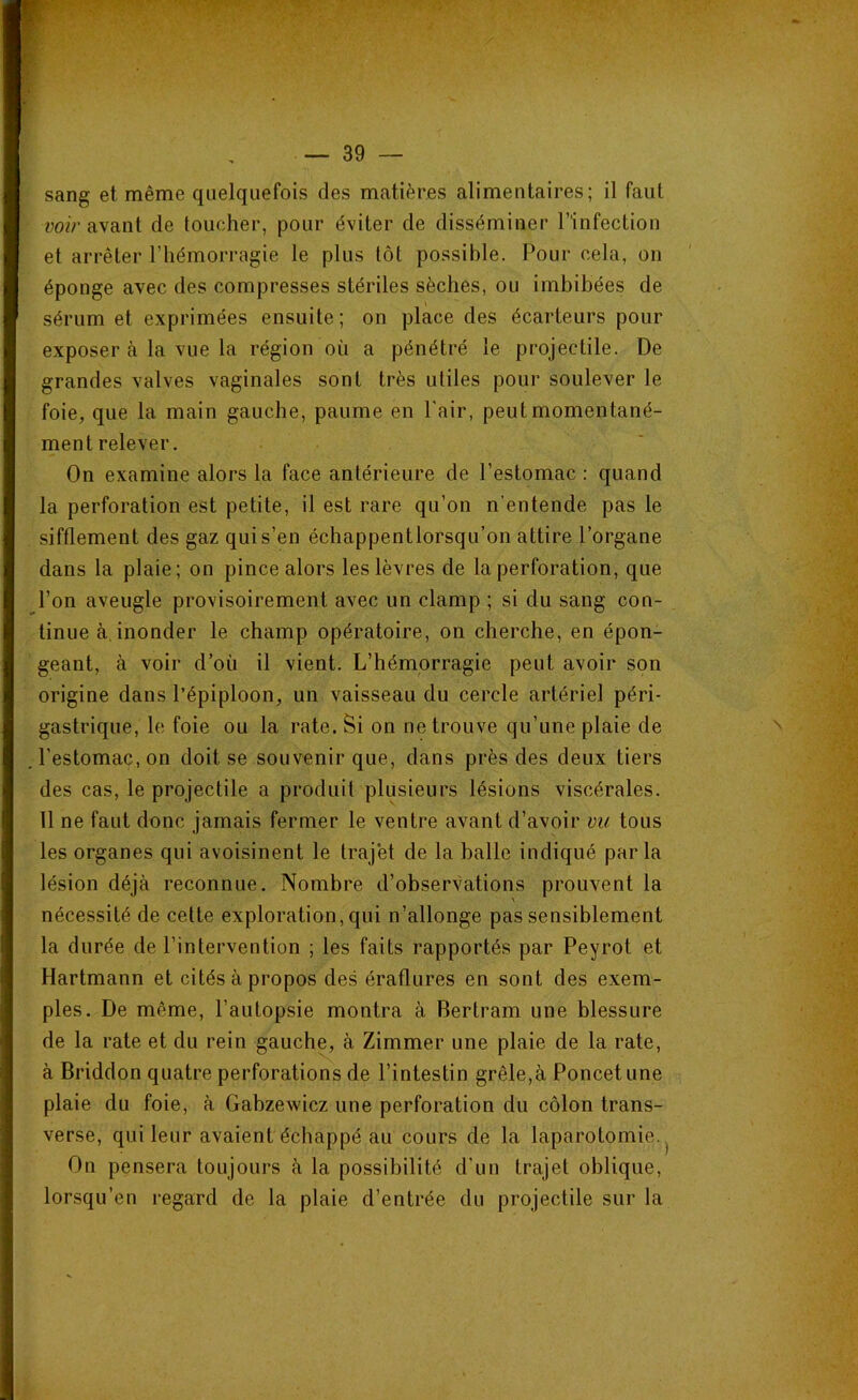 sang et même quelquefois des matières alimentaires; il faut voir avant de toucher, pour éviter de disséminer l’infection et arrêter l’hémorragie le plus tôt possible. Pour cela, on éponge avec des compresses stériles sèches, ou imbibées de sérum et exprimées ensuite; on place des écarteurs pour exposer à la vue la région où a pénétré le projectile. De grandes valves vaginales sont très utiles pour soulever le foie, que la main gauche, paume en l'air, peut momentané- ment relever. On examine alors la face antérieure de l’estomac : quand la perforation est petite, il est rare qu’on n’entende pas le sifflement des gaz qui s’en échappentlorsqu’on attire l’organe dans la plaie; on pince alors les lèvres de la perforation, que l’on aveugle provisoirement avec un clamp ; si du sang con- tinue à inonder le champ opératoire, on cherche, en épon- geant, à voir d’où il vient. L’hémorragie peut avoir son origine dans l’épiploon, un vaisseau du cercle artériel péri- gastrique, le foie ou la rate. Si on ne trouve qu’une plaie de l’estomac, on doit se souvenir que, dans près des deux tiers des cas, le projectile a produit plusieurs lésions viscérales. 11 ne faut donc jamais fermer le ventre avant d’avoir vu tous les organes qui avoisinent le trajet de la halle indiqué parla lésion déjà reconnue. Nombre d’observations prouvent la nécessité de cette exploration, qui n’allonge pas sensiblement la durée de l’intervention ; les faits rapportés par Peyrot et Hartmann et cités à propos des éraflures en sont des exem- ples. De même, l’autopsie montra à Bertram une blessure de la rate et du rein gauche, à Zimmer une plaie de la rate, à Briddon quatre perforations de l’intestin grêle,à Poncetune plaie du foie, à Gabzewicz une perforation du côlon trans- verse, qui leur avaient échappé au cours de la laparotomie^ On pensera toujours à la possibilité d'un trajet oblique, lorsqu’en regard de la plaie d’entrée du projectile sur la