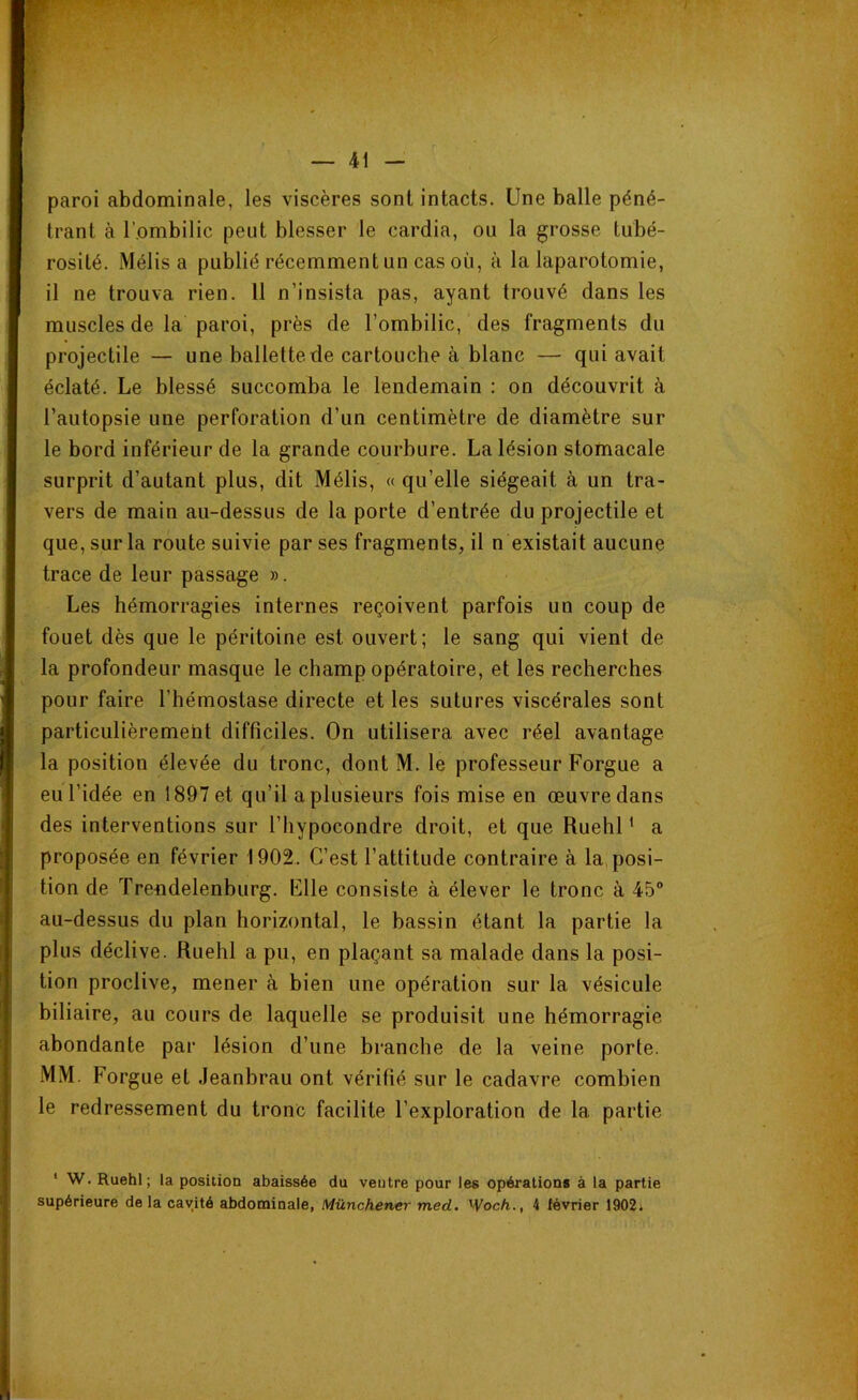 paroi abdominale, les viscères sont intacts. Une balle péné- trant à l’ombilic peut blesser le cardia, ou la grosse tubé- rosité. Mélis a publié récemment un cas où, à la laparotomie, il ne trouva rien. 11 n’insista pas, ayant trouvé dans les muscles de la paroi, près de l’ombilic, des fragments du projectile — une ballettede cartouche à blanc — qui avait éclaté. Le blessé succomba le lendemain : on découvrit à l’autopsie une perforation d’un centimètre de diamètre sur le bord inférieur de la grande courbure. La lésion stomacale surprit d’autant plus, dit Mélis, « qu’elle siégeait à un tra- vers de main au-dessus de la porte d’entrée du projectile et que, sur la route suivie par ses fragments, il n existait aucune trace de leur passage ». Les hémorragies internes reçoivent parfois un coup de fouet dès que le péritoine est ouvert; le sang qui vient de la profondeur masque le champ opératoire, et les recherches pour faire l’hémostase directe et les sutures viscérales sont particulièrement difficiles. On utilisera avec réel avantage la position élevée du tronc, dont M. le professeur Forgue a eu l’idée en 1897 et qu’il a plusieurs fois mise en œuvre dans des interventions sur l’hypocondre droit, et que Ruehl1 a proposée en février 1902. C’est l’attitude contraire à la posi- tion de Trendelenburg. Elle consiste à élever le tronc à 45° au-dessus du plan horizontal, le bassin étant la partie la plus déclive. Ruehl a pu, en plaçant sa malade dans la posi- tion proclive, mener à bien une opération sur la vésicule biliaire, au cours de laquelle se produisit une hémorragie abondante par lésion d’une branche de la veine porte. MM. Forgue et Jeanbrau ont vérifié sur le cadavre combien le redressement du tronc facilite l’exploration de la partie 1 W. Ruehl; la position abaissée du ventre pour les opérations à la partie