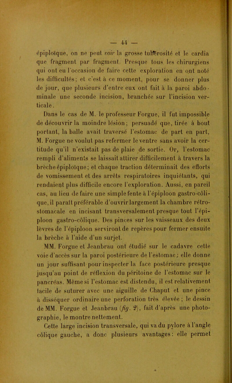 épiploïque, on ne peut voir la grosse tutférosité et le cardia que fragment par fragment. Presque tous les chirurgiens qui ont eu l’occasion de faire cette exploration en ont noté les difficultés; et c’est à ce moment, pour se donner plus de jour, que plusieurs d’entre'eux ont fait à la paroi abdo- minale une seconde incision, branchée sur l’incision ver- ticale . Dans le cas de M. le professeur Forgue, il fut impossible de découvrir la moindre lésion ; persuadé que, tirée about portant, la balle avait traversé l’estomac de part en part, M. Forgue ne voulut pas refermer le ventre sans avoir la cer- titude qu’il n’existait pas de plaie de sortie. Or, l’estomac rempli d’aliments se laissait attirer difficilement à travers la brèche épiploïque; et chaque traction déterminait des efforts de vomissement et des arrêts respiratoires inquiétants, qui rendaient plus difficile encore l’exploration. Aussi, en pareil cas, au lieu défaire une simple fente à l’épiploon gastro-coli- que, il paraît préférable d’ouvrir largement la chambre rétro- stomacale en incisant transversalement presque tout l’épi- ploon gastro-côlique. Des pinces sur les vaisseaux des deux lèvres de l’épiploon serviront de repères pour fermer ensuite la brèche à l’aide d’un surjet. MM. Forgue et Jeanbrau ont étudié sur le cadavre cette voie d’accès sur la paroi postérieure de l’estomac; elle donne un jour suffisant pour inspecter la face postérieure presque jusqu’au point de réflexion du péritoine de l’estomac sur le pancréas. Même si l’estomac est distendu, il est relativement lacile de suturer avec une aiguille de Chaput et une pince à disséquer ordinaire une perforation très élevée; le dessin de MM. Forgue et Jeanbrau (fig. 2), fait d’après une photo- graphie, le montre nettement. Cette large incision transversale, qui va du pylore à l’angle colique gauche, a donc plusieurs avantages: elle permet