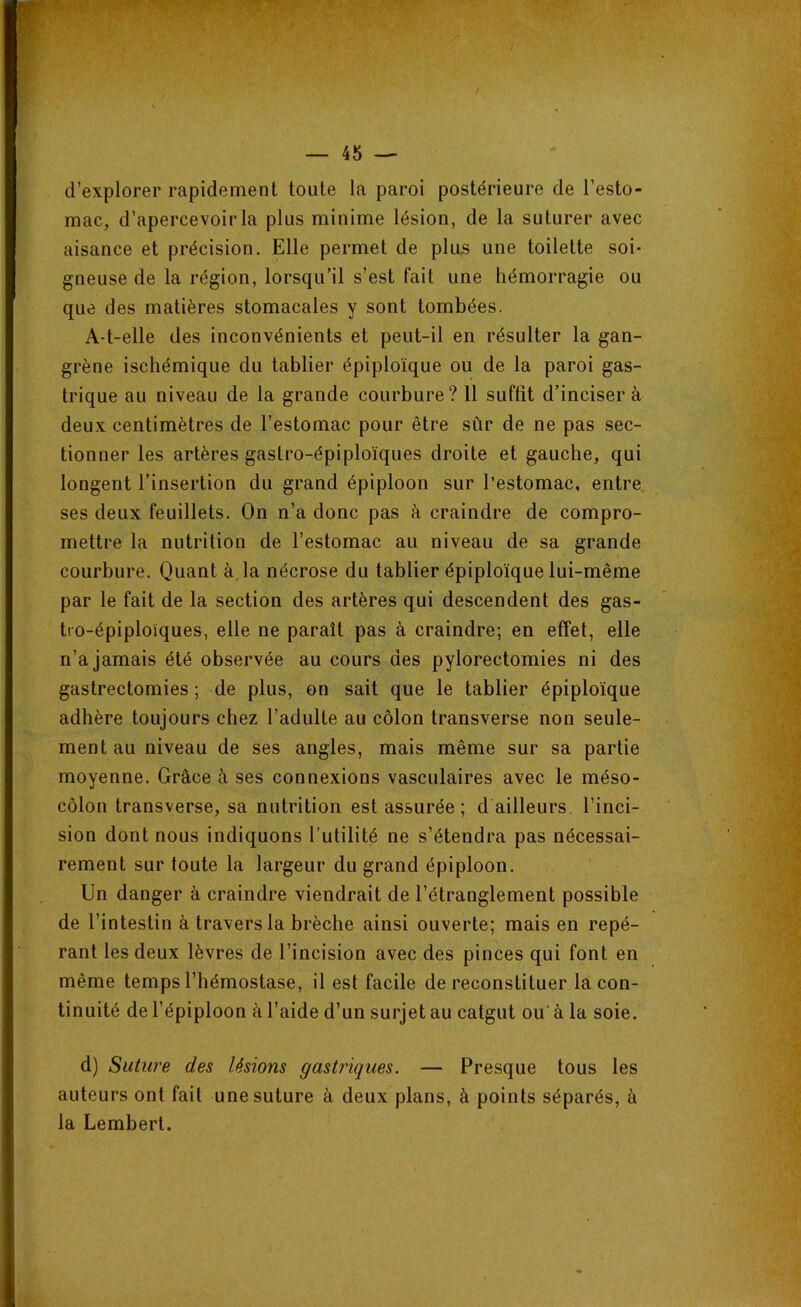 I — 45 — d’explorer rapidement toute la paroi postérieure de l’esto- mac, d’apercevoir la plus minime lésion, de la suturer avec aisance et précision. Elle permet de plus une toilette soi- gneuse de la région, lorsqu’il s’est fait une hémorragie ou que des matières stomacales y sont tombées. A-t-elle des inconvénients et peut-il en résulter la gan- grène ischémique du tablier épiploïque ou de la paroi gas- trique au niveau de la grande courbure? 11 suffit d’inciser à deux centimètres de l’estomac pour être sûr de ne pas sec- tionner les artères gastro-épiploïques droite et gauche, qui longent l’insertion du grand épiploon sur l’estomac, entre ses deux feuillets. On n’a donc pas à craindre de compro- mettre la nutrition de l’estomac au niveau de sa grande courbure. Quant à,la nécrose du tablier épiploïque lui-même par le fait de la section des artères qui descendent des gas- tro-épiploïques, elle ne paraît pas à craindre; en effet, elle n’a jamais été observée au cours des pylorectomies ni des gastrectomies ; de plus, on sait que le tablier épiploïque adhère toujours chez l’adulte au côlon transverse non seule- ment au niveau de ses angles, mais même sur sa partie moyenne. Grâce à ses connexions vasculaires avec le méso- côlon transverse, sa nutrition est assurée; d ailleurs l’inci- sion dont nous indiquons l'utilité ne s’étendra pas nécessai- rement sur toute la largeur du grand épiploon. Un danger à craindre viendrait de l’étranglement possible de l’intestin à travers la brèche ainsi ouverte; mais en repé- rant les deux lèvres de l’incision avec des pinces qui font en même temps l’hémostase, il est facile de reconstituer la con- tinuité de l’épiploon à l’aide d’un surjet au catgut ou à la soie. d) Suture des lésions gastriques. — Presque tous les auteurs ont fait une suture à deux plans, à points séparés, à la Lemberl.