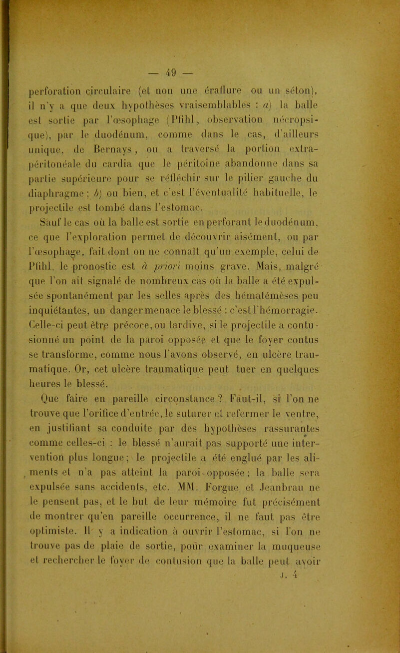 perforation circulaire (et non une éraflure ou un séton), il n’y a que deux hypothèses vraisemblables : a) la halle est sortie par l’œsophage (Pfihl, observation nécropsi- que), par le duodénum, comme dans le cas, d’ailleurs unique, de Bernays, ou a traversé la portion extra- péritonéale du cardia que le péritoine abandonne dans sa partie supérieure pour se réfléchir sur le pilier gauche du diaphragme; b) ou bien, et c’est l’éventualité habituelle, le projectile est tombé dans l’estomac. Sauf le cas où la balle est sortie en perforant le duodénum, ce que l’exploration permet de découvrir aisément, ou par l’œsophage, fait dont on ne connaît qu’un exemple, celui de Pfihl, le pronostic est à priori moins grave. Mais, malgré que l'on ait signalé de nombreux cas où la balle a été expul- sée spontanément par les selles après des hématémèses peu inquiétantes, un danger menace le blessé : c’est l’hémorragie. Celle-ci peut ètrp précoce, ou tardive, si le projectile a contu- sionné un point de la paroi opposée et que le foyer contus se transforme, comme nous l’avons observé, en ulcère trau-c matique. Or, cet ulcère traumatique peut tuer en quelques heures le blessé. * Que faire en pareille circonstance ? Faut-il, si l’on ne trouve que l’orifice d’entrée, le suturer et refermer le ventre, en justifiant sa conduite par des hypothèses rassurantes comme celles-ci : le blessé n’aurait pas supporté une inter- vention plus longue; le projectile a été englué par les ali- ments et n'a pas atteint la paroi opposée ; la balle sera expulsée sans accidents, etc. MM. Forgue et Jeanbrau ne le pensent pas, et le but de leur mémoire fut précisément de montrer qu’en pareille occurrence, il ne faut pas être optimiste. 11 y a indication à ouvrir l’estomac, si l’on ne trouve pas de plaie de sortie, pour examiner la muqueuse et rechercher le foyer de contusion que la balle peut avoir