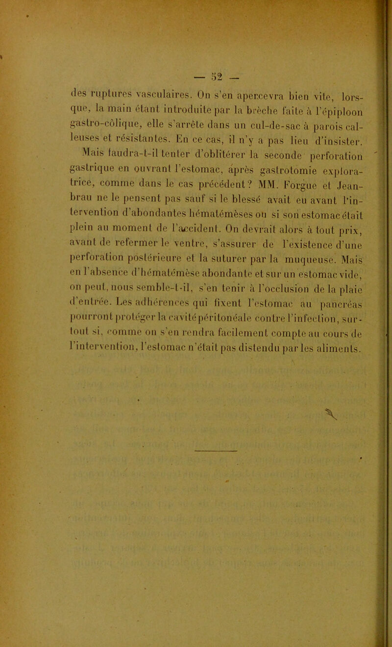 des ruptures vasculaires. On s’en apercevra bien vite, lors- que, la main étant introduite par la brèche laite à l’épiploon gastro-colique, elle s’arrête dans un cul-de-sac à parois cal- leuses et iésislantes. Ln ce cas, il n’y a pas lieu d’insister. Mais faudra-t-il tenter d’oblitérer la seconde perforation gastrique en ouvrant l’estomac, après gastrotomie explora- trice, comme dans le cas précédent? MM. Forgue et .Jean- brau ne le pensent pas sauf si le blessé avait eu avant l’in- tervention d’abondantes hématémèses ou si son estomac était plein au moment de l’accident. On devrait alors à tout prix, avant de refermer le ventre, s’assurer de l’existence d’une perforation postérieure et la suturer par la muqueuse. Mais en 1 absence d hematémèsc abondante et sur un estomac vide, 011 peuL, nous semble-t-il, s’en tenir à l’occlusion de la plaie d’entrée. Les adhérences qui fixent l’estomac au pancréas pourront protéger la cavité péritonéale contre l’infection, sur- loul si, comme on s’en rendra facilement compte au cours de l’intervention, l’estomac n’était pas distendu par les aliments.