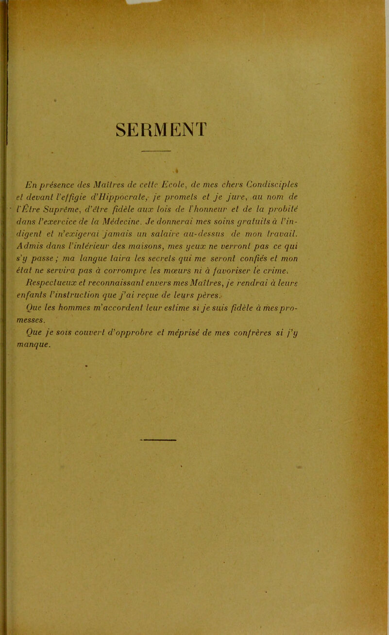 SERMENT En présence des Maîtres de celte Ecole, de mes chers Condisciples et devant l’effigie d’Hippocrate, je promets et je jure, au nom de l'Etre Suprême, d’être fidèle aux lois de l’honneur et de la probité dans l’exercice de la Médecine. Je donnerai mes soins gratuits à l’in- digent et n’exigerai jamais un salaire au-dessus de mon travail. Admis dans l’intérieur des maisons, mes geux ne verront pas ce qui s’y passe ; ma langue taira les secrets qui me seront confiés et mon état ne servira pas à corrompre les mœurs ni à favoriser le crime-. Respectueux et reconnaissant envers mes Maîtres, je rendrai à leurs enfants l’instruction que j’ai reçue de leurs pères. Que les hommes m’accordent leur estime si je suis fidèle à mes pro- messes. Que je sois couvert d’opprobre et méprisé de mes confrères si j’y manque.