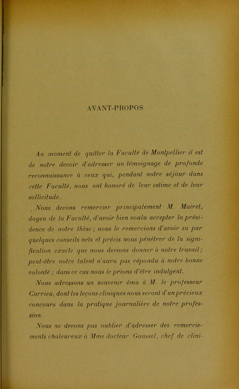 AVANT-PROPOS Au moment de quitter la Faculté de Montpellier il est de notre devoir d'adresser un témoignage de profonde reconnaissance à ceux qui, pendant notre séjour dans cette Faculté, nous ont honoré dé leur estime et de leur sollicitude. / Nous devons remercier principalement M. Mairet, doyen de la Faculté, d'avoir bien voulu accepter la prési- dence de notre lli'ese ; nous le remercions d'avoir su par quelques conseils nets et précis nous pénétrer de la signi- fîcalion exacte que nous devions donnera notre travail; peut-être notre talent n'aura pas répondu à notre bonne volonté ; dans ce cas nous le prions d'être indulgent. Nous adressons un souvenir ému à M. le professeur Carrieu, dont les leçons cliniques nous seront d'un précieux concours dans la pratique journalière de notre- profes- sion. / ^ . Nous ne devons pas oublier d'adresser des remercie- ments chaleureux à Mme docteur Gaussel, chef de clini-