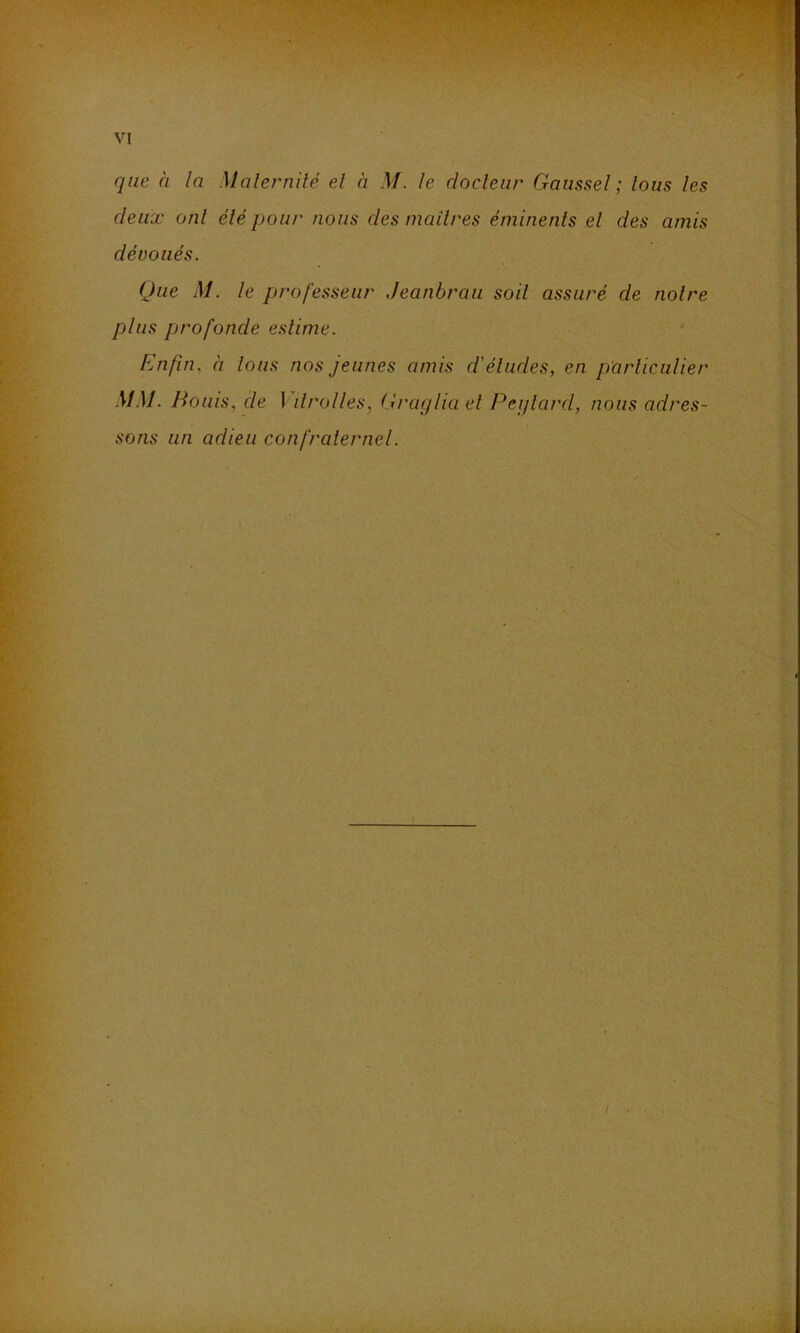 que à la Malernité el à M. le docteur Gaussel ; tous les deux ont élé pou/' nous des maîl/xs éminents el des amis dévoués. Que M. le professeur Jeanbrau soit assuré de noire plus profonde estime. Enfin, à Ions nos jeunes amis d'éludes, en p'arliculier MM. Bonis, de ] ilrolles, Gi'uglia el Peijlard, nous adres- sons un adieu confralernel.