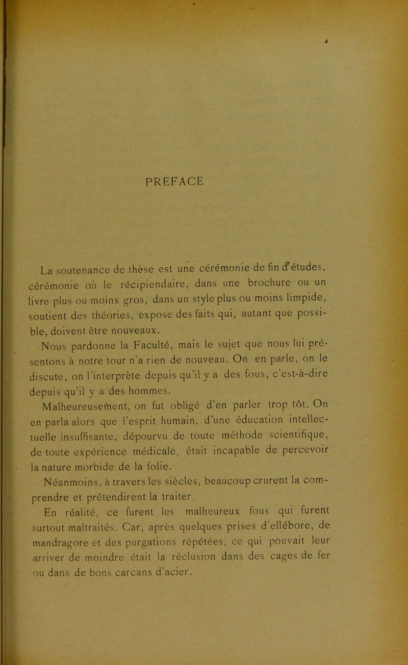 PRÉFACE La soutenance de thèse est une cérémonie de fin d'études, cérémonie où le récipiendaire, dans une brochure ou un livre plus ou moins gros, dans un style plus ou moins limpide, soutient des théories, expose des faits qui, autant que possi- ble, doivent être nouveaux. Nous pardonne la Faculté, mais le sujet que nous lui pré- sentons à notre tour n’a rien de nouveau. On en parle, on le discute, on l’interprète depuis qu’il y a des fous, c’est-à-dire depuis qu’il y a des hommes. Malheureusefnent, on fut obligé d’en parler trop tôt. On en parla alors que l’esprit humain, d’une éducation intellec- tuelle insuffisante, dépourvu de toute méthode scientifique, de toute expérience médicale, était incapable de percevoir la nature morbide de la folie. Néanmoins, à travers les siècles, beaucoup crurent la com- prendre et prétendirent la traiter. En réalité, ce furent les malheureux fous qui furent surtout maltraités. Car, après quelques prises d’ellébore, de mandragore et des purgations répétées, ce qui pouvait leur arriver de moindre était la réclusion dans des cages de fer ou dans de bons carcans d’acier.