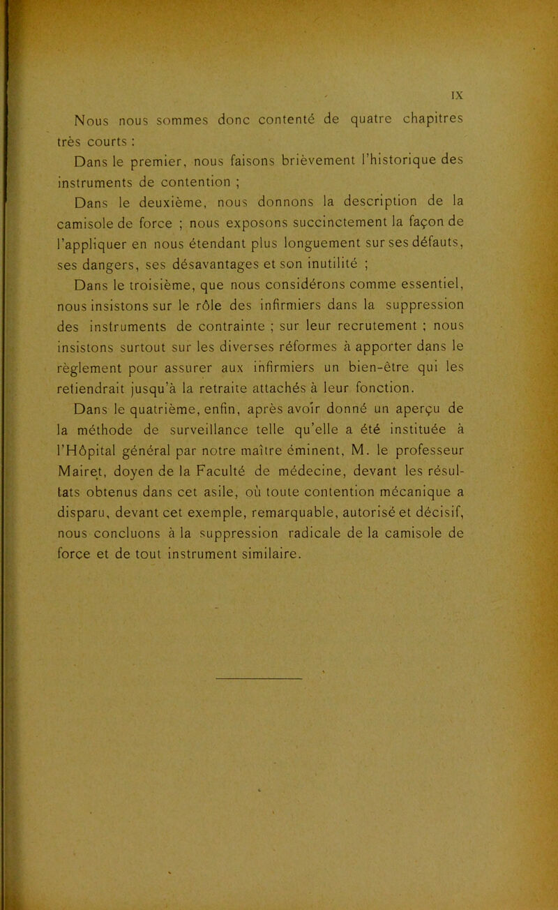 Nous nous sommes donc contenté de quatre chapitres très courts : Dans le premier, nous faisons brièvement l’historique des instruments de contention ; Dans le deuxième, nous donnons la description de la camisole de force ; nous exposons succinctement la façon de l’appliquer en nous étendant plus longuement sur ses défauts, ses dangers, ses désavantages et son inutilité ; Dans le troisième, que nous considérons comme essentiel, nous insistons sur le rôle des infirmiers dans la suppression des instruments de contrainte ; sur leur recrutement ; nous insistons surtout sur les diverses réformes à apporter dans le règlement pour assurer aux infirmiers un bien-être qui les retiendrait jusqu’à la retraite attachés à leur fonction. Dans le quatrième, enfin, après avoir donné un aperçu de la méthode de surveillance telle qu’elle a été instituée à l’Hôpital général par notre maître éminent, M. le professeur Mairet, doyen de la Faculté de médecine, devant les résul- tats obtenus dans cet asile, où toute contention mécanique a disparu, devant cet exemple, remarquable, autorisé et décisif, nous concluons à la suppression radicale de la camisole de force et de tout Instrument similaire.