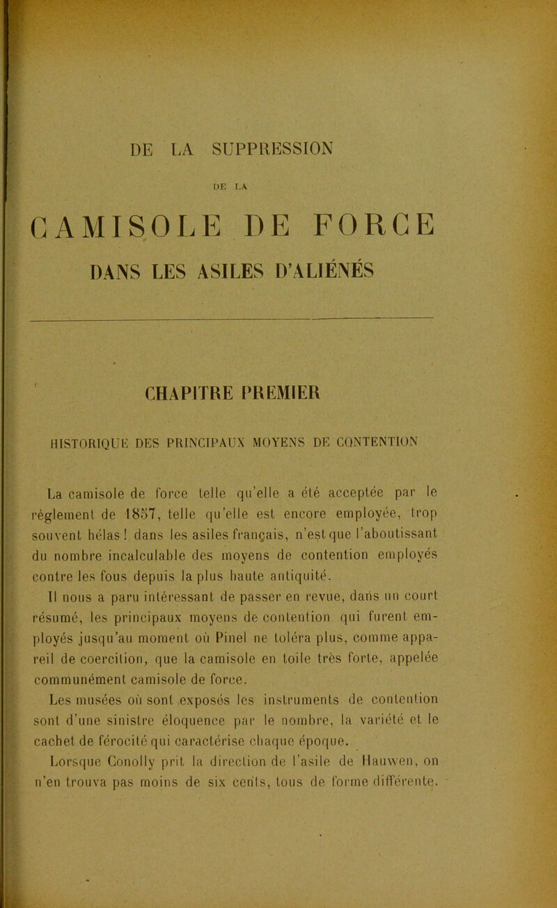 DE LA SUPPRESSION DE LA CAMISOLE DE FORGE DANS LES ASILES D’ALIÉNÉS CHAPITRE PREMIER historique: des principaux moyens de contention La camisole de force lelle qu’elle a été acceptée par le règlement de 1857, telle qu’elle est encore employée, trop souvent hélas! dans les asiles français, n’est que l’aboutissant du nombre incalculable des moyens de contention employés contre les fous depuis la plus haute antiquité. Il nous a paru intéressant de passer en revue, dans un court résumé, les principaux moyens de contention qui furent em- ployés jusqu’au moment où Pinel ne toléra plus, comme appa- reil de coercition, que la camisole en toile très forte, appelée communément camisole de force. Les musées où sont exposés les instruments de contention sont d’une sinistre éloquence par le nombre, la variété et le cachet de férocité qui caractérise chaque époque. Lorsque Conolly prit la direction de l’asile de Hauwen, on n’en trouva pas moins de six cents, tous de forme différente.