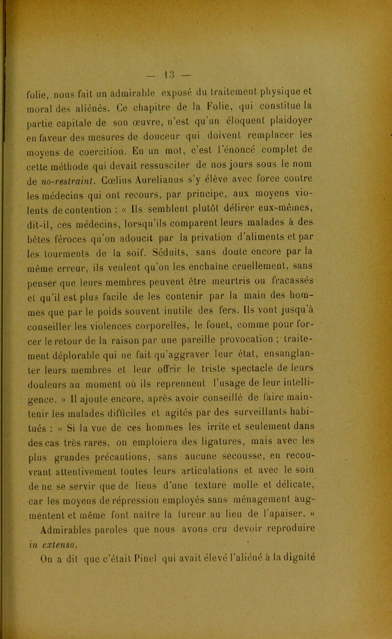 folie, nous fait un admirable exposé du traitement physique et moral des aliénés. Ce chapitre de la Folie, qui constitue la partie capitale de son œuvre, n’est qu’un éloquent plaidoyer en fav'eur des mesures de douceur qui doi\ent remplacer les moyens de coercition. En un mol, c est 1 énoncé complet de cette méthode qui devait ressusciter de nos jours sous le nom de no-restraint. Gœlius Aurelianus s’y élève avec force contre les médecins qui ont recours, par principe, aux moyens vio- lents de contention : « Ils semblent plutôt délirer eux-mêmes, dit-il, ces médecins, lorsqu’ils comparent leurs malades à des bêtes féroces qu’on adoucit par la privation d’aliments et par les tourments de la soif. Séduits, sans doute encore par la même erreur, ils veulent qu’on les enchaine cruellement, sans penser que leurs membres peuvent être meurtris ou fracassés et qu’il est plus facile de les contenir par la main des hom- mes que par le poids souvent inutile des fers. Ils vont jusqu’à conseiller les violences corporelles, le fouet, comme pour for- cer le retour de la raison par une pareille provocation ”traite- ment déplorable qui ne fait qu’aggraver leur état, ensanglan- ter leurs membres et leur offrir le triste spectacle de leurs douleurs au moment où ils reprennent l’usage de leur intelli- gence. » Il ajoute encore, après avoir conseillé de faire main- tenir les malades difficiles et agités par des surveillants habi- tués : « Si la vue de ces hommes les irrite et seulement dans des cas très rares, on emploiera des ligatures, mais avec les plus grandes précautions, sans aucune secousse, en recou- vrant attentivement toutes leurs articulations et avec le soin de ne se servir que de liens d’une texture molle et délicate, car les moyens de répression employés sans ménagement aug- mentent et même font naître la fureur au lieu de 1 apaiser. » Admirables paroles que nous avons cru devoir reproduire in extenso. On a dit que c’était Pinel qui avait élevé l’aliéné à la dignité