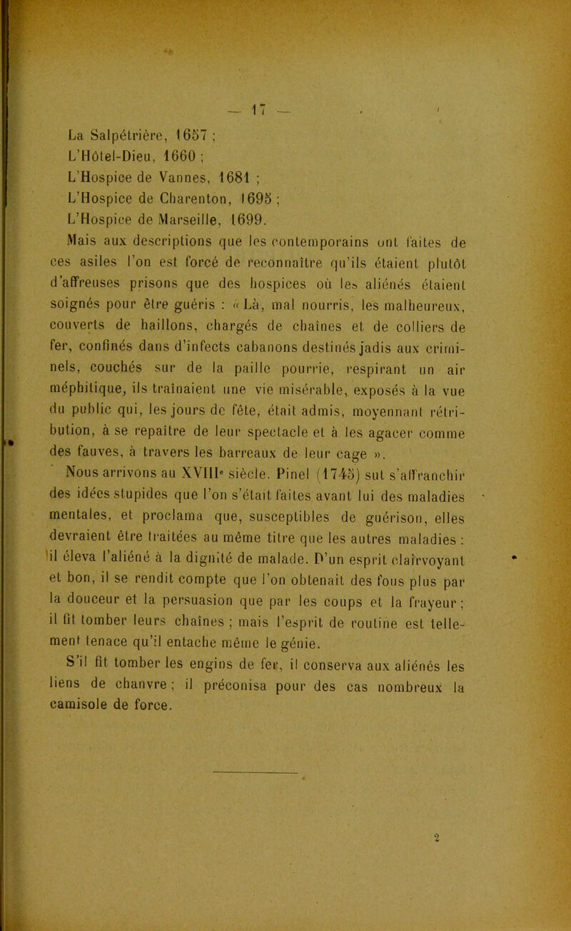 La Salpétrière, 1657 ; L’Hôtel-Dieu, 1660 ; L’Hospice de Vannes, 1681 ; L’Hospice de Charenton, 1695 ; L’Hospice de Marseille, 1699. Mais aux descriptions que les contemporains ont laites de ces asiles l’on est forcé de reconnaître qu’ils étaient plutôt d’affreuses prisons que des hospices où le» aliénés étaient soignés pour être guéris ; «Là, mal nourris, les malheureux, couverts de haillons, chargés de chaînes et de colliers de fer, confinés dans d’infects cabanons destinés jadis aux crimi- nels, couchés sur de la paille pourrie, respirant un air méphitique, ils traînaient une vie misérable, exposés à la vue du public qui, les jours de fête, était admis, moyennant rétri- bution, à se repaître de leur spectacle et à les agacer comme des fauves, à travers les barreaux de leur cage ». Nous arrivons au XVHI« siècle. Pinel (1745) sut s’affranchir des idées stupides que l’on s’était faites, avant lui des maladies • mentales, et proclama que, susceptibles de guérison, elles devraient être traitées au même titre que les autres maladies ; lil eleva 1 aliéné à la dignité de malade. P’un esprit clairvoyant et bon, il se rendit compte que l’on obtenait des fous plus par la douceur et la persuasion que par les coups et la frayeur ; il fit tomber leurs chaînes ; mais l’esprit de routine est telle- ment tenace qu’il entache même le génie. S il fit tomber les engins de fer, il conserva aux aliénés les liens de chanvre ; il préconisa pour des cas nombreux la camisole de force. 2