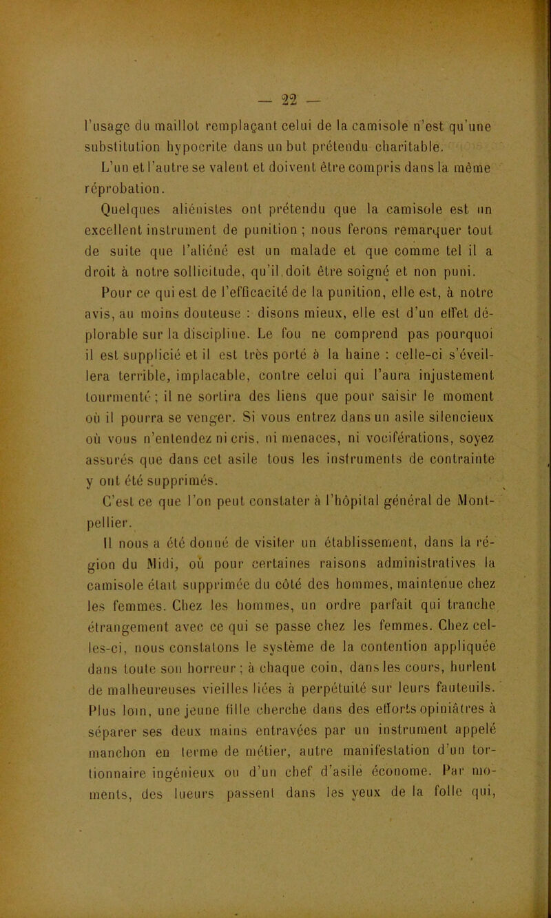 l’usage du maillot remplaçant celui de la camisole n’est qu’une substitution hypocrite dans un but prétendu charitable. L’un et l’autre se valent et doivent être compris dans la même réprobation. Quelques aliénistes ont prétendu que la camisole est un excellent instrument de punition; nous ferons remarquer tout de suite que l’aliéné est un malade et que comme tel il a droit à notre sollicitude, qu’il doit être soigné et non puni. Pour ce qui est de l’efficacité de la punition, elle e.'it, à notre avis, au moins douteuse : disons mieux, elle est d’un effet dé- plorable sur la discipline. Le fou ne comprend pas pourquoi il est supplicié et il est très porté a la haine : celle-ci s’éveil- lera terrible, implacable, contre celui qui l’aura injustement tourmenté; il ne sortira des liens que pour saisir le moment où il pourra se venger. Si vous entrez dans un asile silencieux où vous n’entendez ni cris, ni menaces, ni vociférations, soyez assurés que dans cet asile tous les instruments de contrainte y ont été supprimés. C’est ce que l’on peut constater à rhôpital général de Mont- pellier. Il nous a été donné de visiter un établissement, dans la ré- gion du Midi, où pour certaines raisons administratives la camisole était supprimée du côté des hommes, maintenue chez les femmes. Chez les hommes, un ordre parfait qui tranche étrangement avec ce qui se passe chez les femmes. Chez cel- les-ci, nous constatons le système de la contention appliquée dans toute son horreur; à chaque coin, dans les cours, hurlent de malheureuses vieilles liées à perpétuité sur leurs fauteuils. Plus loin, une jeune fille cherche dans des efforts opiniâtres à séparer ses deux mains entravées par un instrument appelé manchon en terme de métier, autre manifestation d’un tor- tionnaire ingénieux ou d’un chef d’asile économe. Par mo- ments, des lueurs passent dans les yeux de la folle qui.