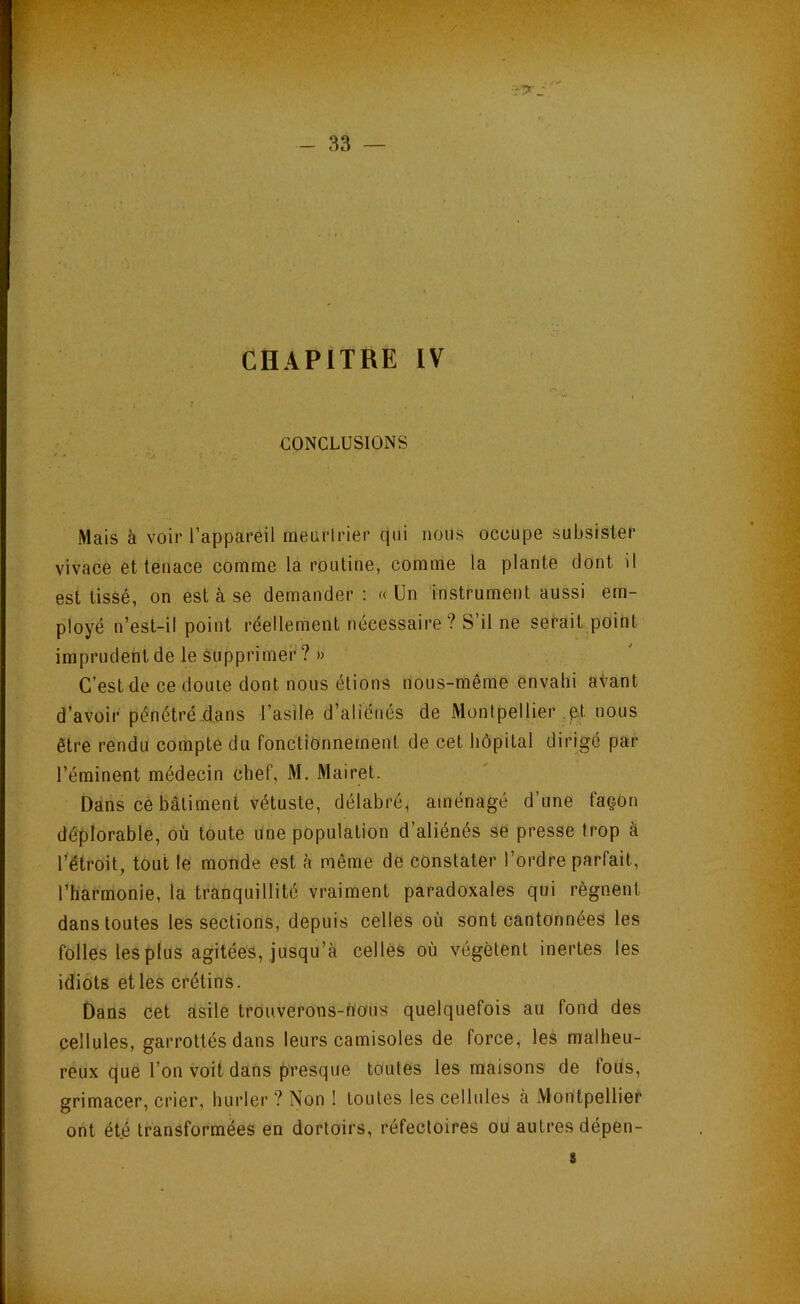 •»r T. - 33 — CHAPITRE IV CONCLUSIONS Mais à voir l’appareil meurlrier qui nous occupe subsister vivace et tenace comme la routine, comme la plante dont il est tissé, on est à se demander: «Un instrument aussi em- ployé n’est-il point réellement nécessaire? S’il ne serait point imprudent de le supprimer? » C’est de ce doute dont nous étions nous-même envahi atant d’avoir pénétréÀans l’asile d’aliénés de Montpellier .pt nous être rendu compte du fonctionnement de cet hôpital dirigé par l’éminent médecin chef, M. Mairet. Dans ce bâtiment vétuste, délabré, aménagé d’une façon déplorable, où toute une population d’aliénés se presse trop à l^étroit, tout le monde est h même de constater l’ordre parfait, l’harmonie, la tranquillité vraiment paradoxales qui régnent dans toutes les sections, depuis celles où sont cantonnées les folles les plus agitées. Jusqu’à celles où végètent inertes les idiots et les crétins. Dans cet asile trouverons-nous quelquefois au fond des cellules, garrottés dans leurs camisoles de force, les malheu- reux que l’on voit dans presque toutes les maisons de fous, grimacer, crier, hurler ? Non ! toutes les cellules à Montpellier ont ét.é transformées en dortoirs, réfectoires ou autres dépen- 8