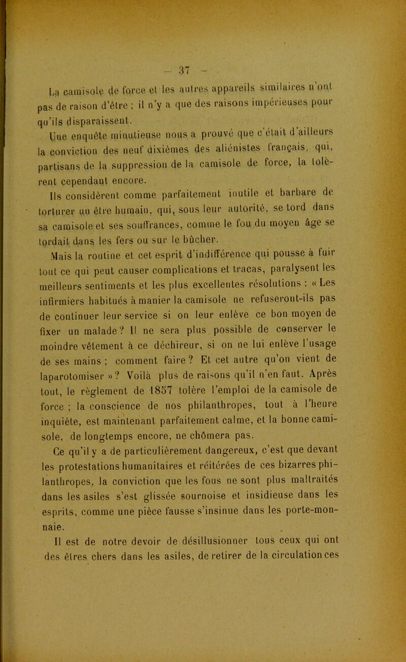 La camisole (le force el les autres appareils similaires n’out pas de raison d’être ; il n y a que des raisons impérieuses pour qu’ils disparaissent. Une enquête minutieuse nous, a prouvé que c’était d’ailleurs la conviction des neuf dixièmes des aliénistes trançais, qui, partisans de la suppression de la camisole de force, la tolè- rent cependant encore. Ils considèrent comme parfaitement inutile et barbare de torturer un être bumain, qui, sous leur autorité, se tord dans sa camisole et ses soulfrances, comme le fou du moyen âge se tordait dans les fers ou sur le bûcher. Mais la routine et cet esprit d’indifférence qui pousse à fuir tout ce qui peut causer complications et tracas, paralysent les meilleurs sentiments et les plus excellentes résolutions : « Les infirmiers habitués à manier la camisole ne refuseront-ils pas de continuer leur service si on leur enlève ce bon moyen de fixer un malade? Il ne sera plus possible de conserver le moindre vêlement à ce déchireur, si on ne lui enlève l’usage de ses mains; comment faire? Et cet autre qu’on vient de laparotomiser »? Voilà plus de raisons qu il n en tant. Après tout, le règlement de 1857 tolère l’emploi de la camisole de force ; la conscience de nos philanthropes, tout à l’heure inquiète, est maintenant parfaitement calme, et la bonne cami- sole, de longtemps encore, ne chômera pas. Ce qu’il y a de particulièrement dangereux, c’est que devant les protestations humanitaires et réitérées de ces bizarres phi- lanthropes, la conviction que les fous ne sont plus maltraités dans les asiles s’est glissée sournoise et insidieuse dans les esprits, comme une pièce fausse s’insinue dans les porte-mon- naie. Il est de notre devoir de désillusionner tous ceux qui ont des êtres chers dans les asiles, de retirer de la circulation ces