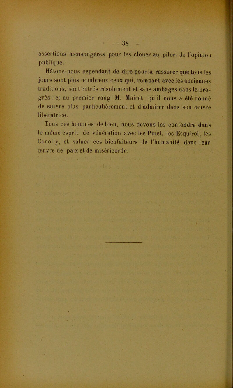 assertions mensongères pour les clouer au pilori de l’opinion publique. Hâtons-nous cependant de dire pour la rassurer que tous les jours sont plus nombreux ceux qui, rompant avec les anciennes traditions, sont entrés résolument et sans ambages dans le pro- grès ; et au premier rang M. Mairet, qu’il nous a été donné de suivre plus particulièrement et d’admirer dans son œuvre libératrice. Tous ces hommes de bien, nous devons les confondre dans le même esprit de vénération avec les Pinel, les Esquirol, les Conolly, et saluer ces bienfaiteurs de l’humanité dans leur œ.uvre de paix et de miséricorde.