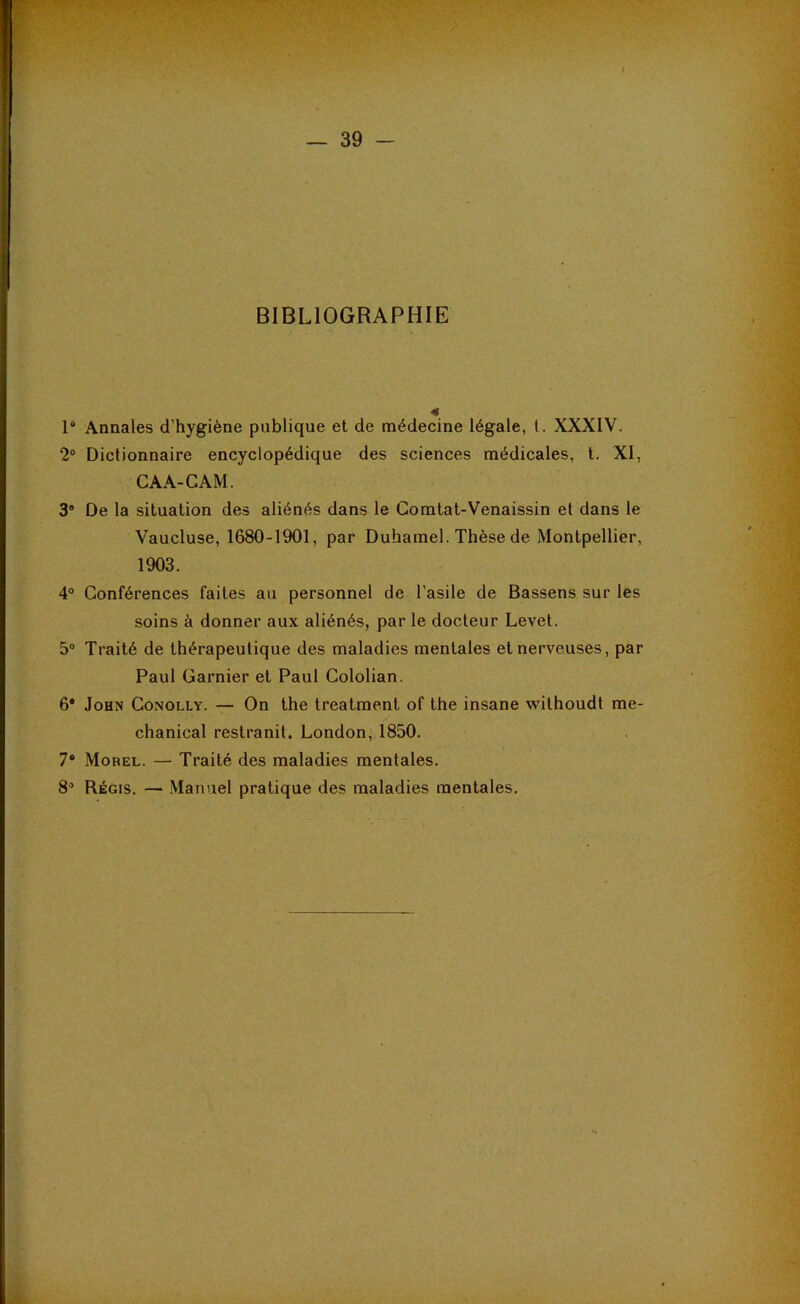 BIBLIOGRAPHIE 1“ Annales d’hygiène publique et de médecine légale, l. XXXIV. 2® Dictionnaire encyclopédique des sciences médicales, l. XI, CAA-G AM. 3® De la situation des aliénés dans le Gomtat-Venaissin et dans le Vaucluse, 1680-1901, par Duhamel. Thèse de Montpellier, 1903. 4° Conférences faites au personnel de l’asile de Bassens sur les soins à donner aux aliénés, par le docteur Levet. 5® Traité de thérapeutique des maladies mentales et nerveuses, par Paul Garnier et Paul Cololian. 6* John Conolly. — On the treatment of the insane withoudt me- chanical restranit. London, 1850. 7® Morel. — Traité des maladies mentales. 8® Régis. — Manuel pratique des maladies mentales.