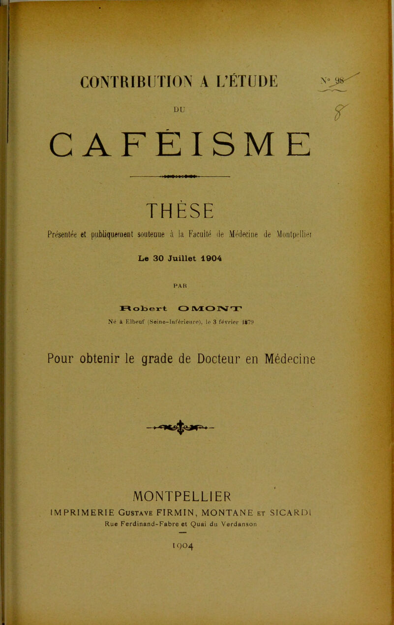 CONTRIBUTION A L’ÉTUDE PU ^ CAFÉISME THÈSE Présentée et publiquement soutenue à la Faculté île Médecine de .Vlonlpellier Le 30 Juillet 1004 PAR n obert OJVÆOIMT’ Né à Elbeuf (Seine-Inférienre), le 3 février 1870 Pour obtenir le grade de Docteur en Médecine MONTPELLIER IMPRIMERIE Gustave FIRMIN, MONTANE et SICARDl Rue Ferdinand-Fabre et Quai du Verdanson lf)04