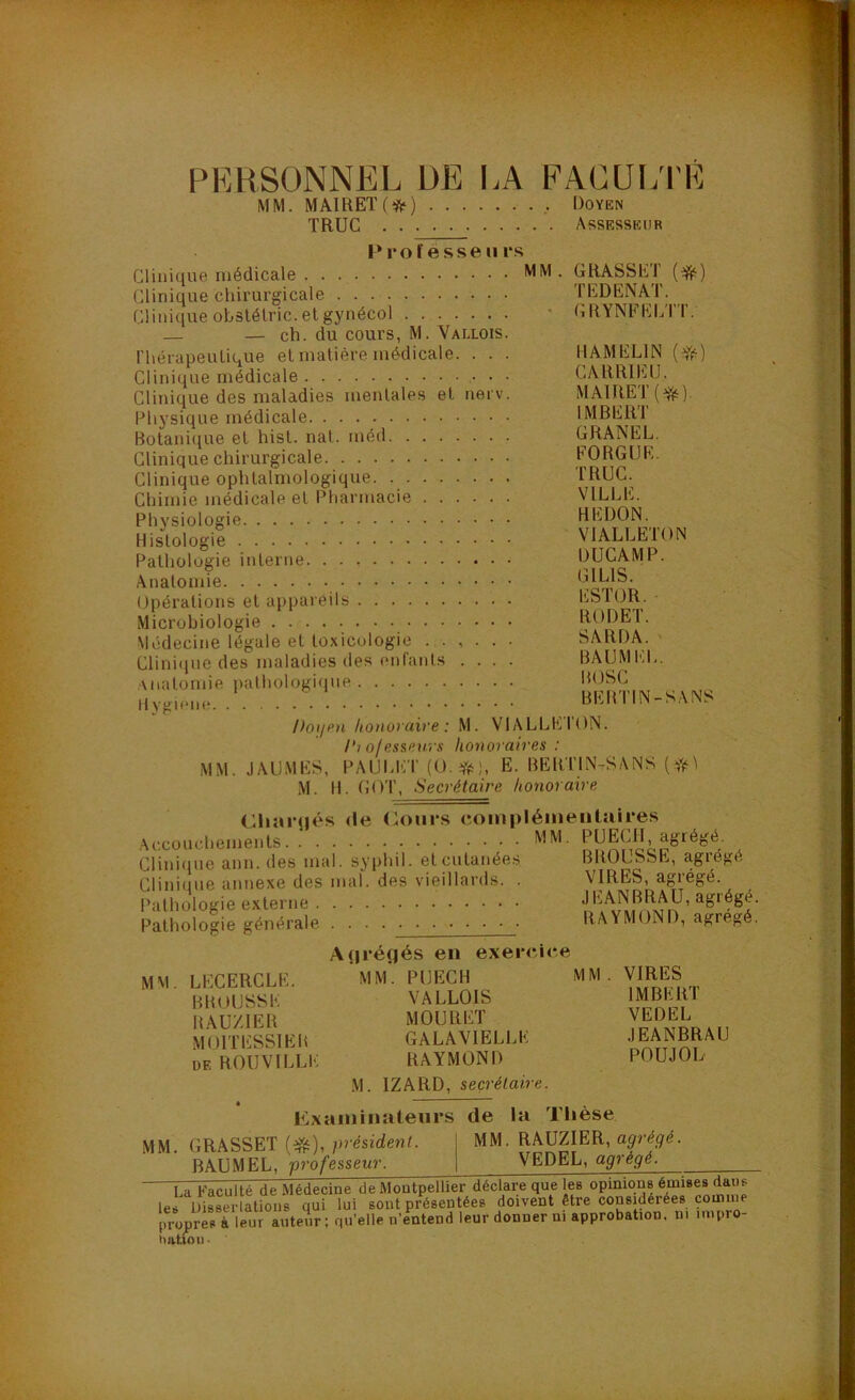 PERSONNEL DE I.A FACULTE MM. MA1RET(*) Doyen TRUC Assesseur Professeurs Clinique médicale MM. GRASSEf Clinique chirurgicale TEDENAT. Clinique ohslélric.etgynécol * CRYNFELTT. — — ch. du cours, M. Vallois. riiérapeulique et matière médicale. . . . IIÂMELIN Clinique médicale • • CARRIEIJ. Clinique des maladies mentales et nerv. MAIRET(^). Physique médicale IMBER^l Botanique et hist. nal. méd ÜRANEL. Clinique chirurgicale FORGÜE. Clinique ophtalmologique TRUC. Chimie médicale et Pharmacie VILLE. Physiologie REDON. Histologie VIALLEION Patholugie interne DUCAMP. Anatomie Opérations et appareils ESTOR. ■ Microbiologie RODEl. Médecine légale et toxicologie ...... SARDA. Clini(ine des maladies des enfants .... BAUMl'lL. Anatomie palhologi(pie ROSC Hyg.ene. BERTIN-SANS PoijPn honoraire : M. VIALLEION. l'io/essenrs honoraires : MM. JAUMES, PAUU-:T (O. Yè), E. BERTIN-SANS M. H. GOT, Secrétaire honoraire Cliarcjés <!e (loiirs complémentaires Accouchements , ClinimiG aun. (les niai, sypliil. elculunées BROLSSE, agié^é Clinicjue annexe des mal. des vieillards. . VIRES, agiégé. Pathologie externe ’ Pathologie générale RAYMOND, agrégé. A(iréfjés en exercice MM. LECERCLE. MM. PUECH MM . VIRES BROUSSE VALLOIS IMBERT RAU/.IER MOURET VEDEL MOn'ESSIER GALAVIELLE i^ANBRAU DE ROUVILLE RAYMOND POUJOL M. IZARD, secrétaire. Examinatenrs de la Thèse MM. GRASSET (ifii),/u'ésidenU j MM. RAUZIER, BAUMEL, professeur. | VEDEL, agrégé. u'aculté de Médecine de Montpellier déclare que les opinions émises dans les Uisserlatious qui lui sont présentées doivent être considérées coinuie propres à leur auteur; qu’elle n’entend leur donner ni approbation, ni inipro- hatioii.