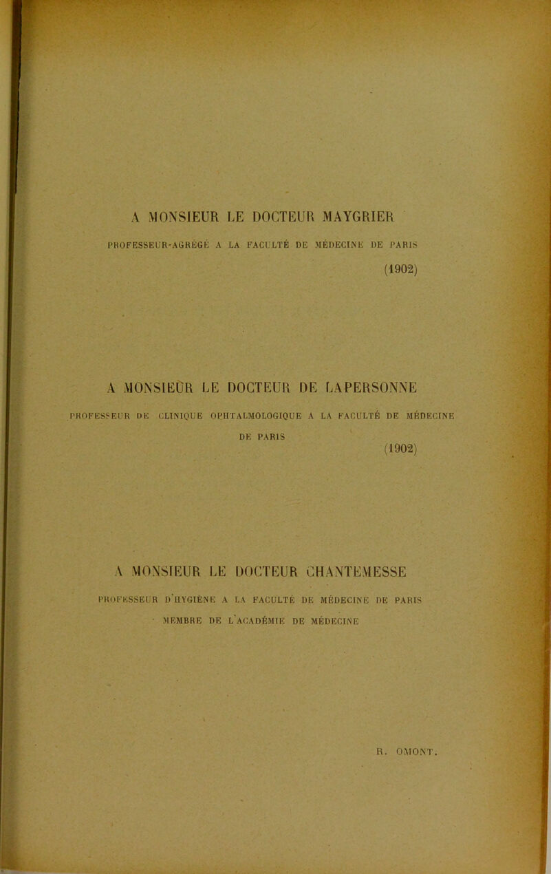 PBOFESSEÜR-AGRÉGÉ A LA FACULTÉ DE MÉDECINE DE PARIS (1902) A MONSIEUR LE DOCTEUR DE LAPERSONNE PROFESSEUR DE CLINIQUE OPHTALMOLOGIQUE A LA FACULTÉ DE MÉDECINE DE PARIS (1902) A MONSIEUR LE DOCTEUR CHANTEMESSE PROFESSEUR d’iIYGIÈNE A LA FACULTÉ DE MÉDECINE DE PARIS ■ MEMBRE DE l’aCADÉMIE DE MÉDECINE