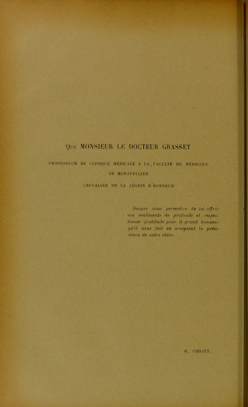 (Jur: MONSIEUR I.E DOCTEUR CRASSET l’ROKESSKUR DE CLINIQUE MÉDICALE A LA ^ FACULTÉ DE MÉDECINE DE MONTPELLIER CHEVALIER DE LA LÉGION d’hONNEUR Itaiçfue nous permettre- de lui offrir nos sentiments de profonde et respec- tueuse f/ratilude pour le grand honneur (ju'il nous fait en acceptant la prési- dence de notre thèse.