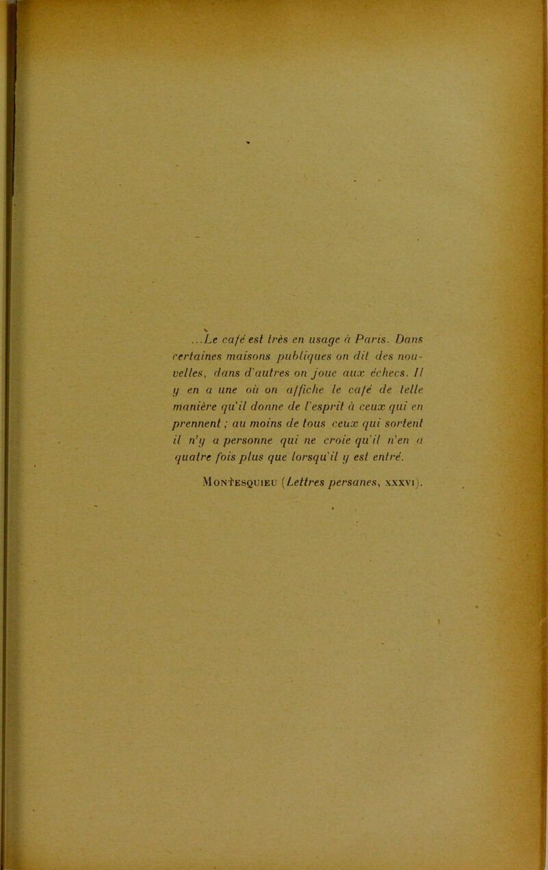 N ...Le café est très en usage à Paris. Dans certaines maisons publiques on dit des nou- veltes, dans d'autres on Joue aux échecs. Il y en a une où on affiche le café de lelle manière qu'il donne de l'esprit à ceux qui en prennent ; au moins de tous ceux qui sortent il n’y a personne qui ne croie qu'il n’en a quatre fois plus que lorsqu'il y est entré. MoNtESQUiEU {Lettres persanes, xxxvi). t