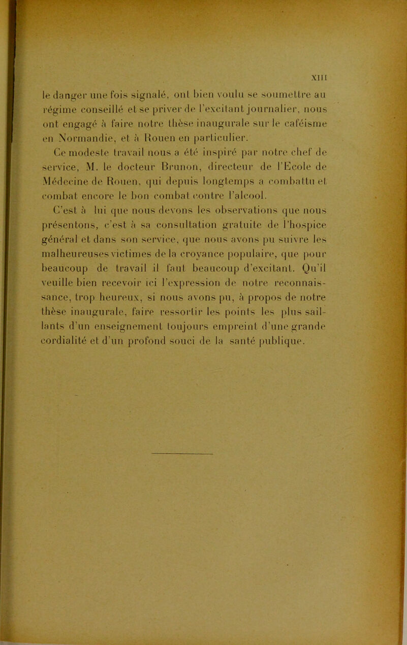 XI n le danger une fois signalé, oui bien voulu se sonmelLre au i-égiine conseillé el se priver de l’excitant journalier, nous ont engagé à faire notre tlièse inaugurale sur le caféisme en Normandie, et à Rouen en particulier. Ce modeste travail nous a été inspiré par notre chef de service, M. le docteur Brunon, directeui' de l’Ecole de Médecine de Rouen, (|ui depuis longtemps a combattu et combat encore le bon combat contre l’alcool. C’est à lui que nous devons les observations que nous présentons, c’est à sa consultation gratuite de l’hospice général et dans son service, que nous avons pu suivre les malheureuses victimes delà croyance populaire, que pour beaucoup de travail il faut beaucoup d’excitant. Qu’il veuille bien recevoir ici l’i'xpression de notre, reconnais- sance, trop heureux, si nous avons pu, à propos de notre thèse inaugurale, faire ressortii' les points les jilus sail- lants d’un enseignement toujours eni|)i'eint d’une grande cordialité et d’un profond souci de la santé publique.