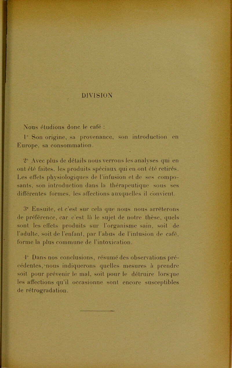 DIVISION Nous étudions donc le café : D Son origine, sa provenance, son introduction en Europe, sa consommation. 2“ Avec plus de détails nous verrons les analyses qui en ont été faites, les produits spéciaux qui en ont été retirés. Les effets physiologiques de rihfusioti e( de ses compo- sants, son introduction dans la thérapeutique sous ses différentes formes, les affections auxquelles il convient. d® Ensuite, et c’est sur cela qiu' nous nous arrêterons de préférence, car c’est là le sujet de notre thèse, quels sont les effets produits sur l’organisme sain, soif de l’adulte, soit de l’enfant, pai’ l’abus de l’infusion de café, forme la plus commune de l’intoxication. 1 Dans nos conclusions, résumé des observations pré- cédentes,'nous indiquerons quelles mesures à prendre soit pour prévenir le mal, soit pour le détruire lorsque les affections qu’il occasionne sont encore susceptibles de rétrogradation.