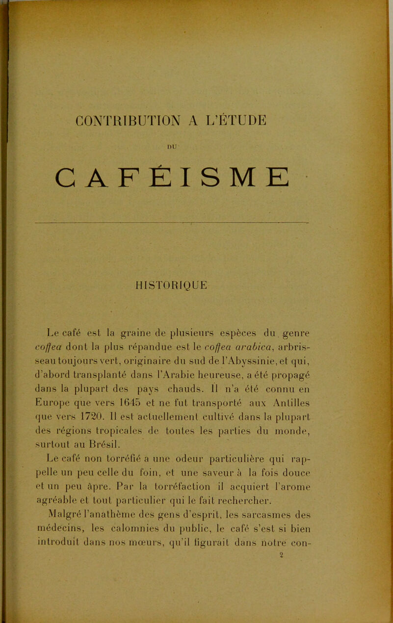 CONTRIBUTION A L’ÉTUDE nu C AFÊISMK HISTORIQUE Le café est la graine de plusieurs espèces du . genre coffea dont la plus répandue est le coffea arabica^ arbris- seau toujours vert, originaire du sud de l’Abyssinie, et qui, d’abord transplanté dans l’Arabie heureuse, a été propagé dans la plupart des pays chauds. 11 n’a été connu en Europe que vers 1645 et ne fut transporté aux y\ntilles que vers 1720. Il est actuellement cultivé dans la plupai’t des régions tropicales de toutes les parties du inonde, surtout au Brésil. Le café non torréfié a une odeur particulière qui rap- pelle un peu celle du foin, et une saveur à la fois douce et un peu âpre. Par la torréfaction il acquiert l’aronie agréable et tout particulier qui le fait rechercher. Malgré l’anathème des gens d’esprit, les sarcasmes des médecins, les calomnies du public, le café s’est si bien introduit dans nos mœurs, qu’il tigurait dans notre con- 2