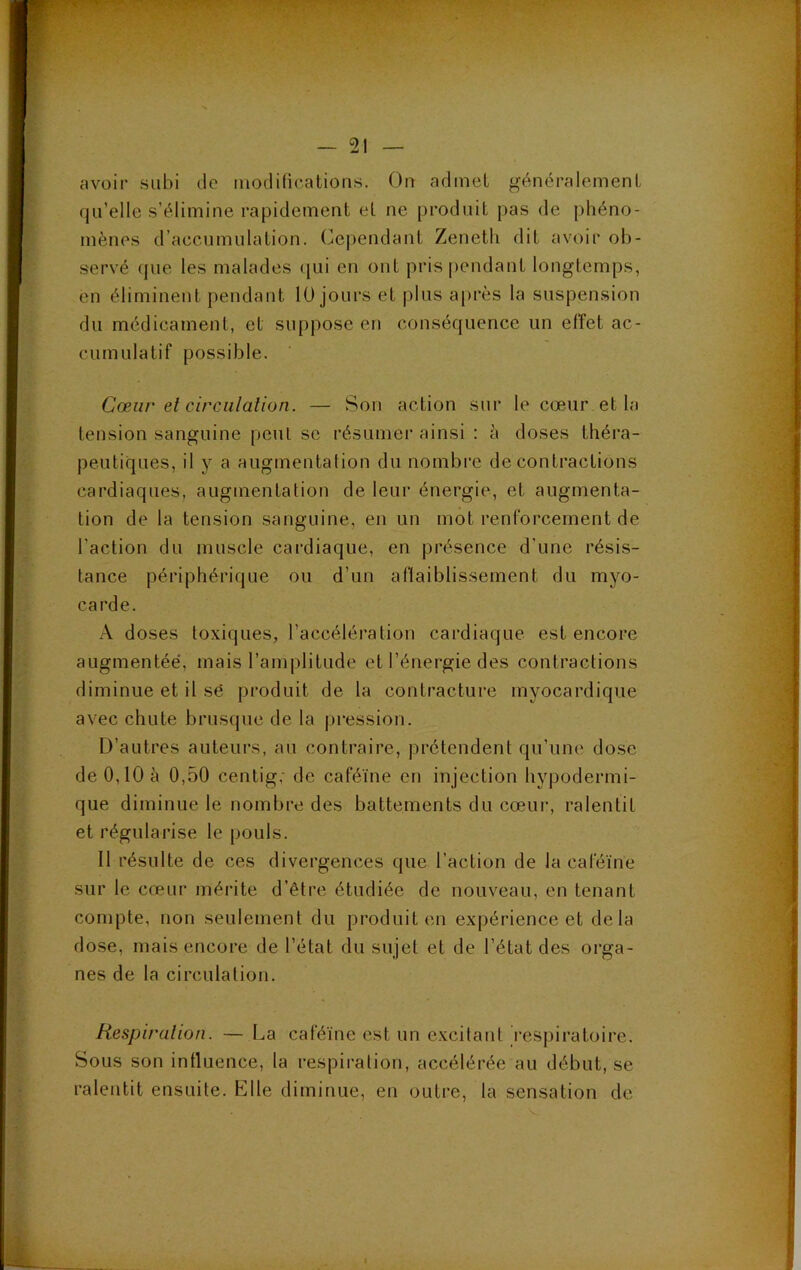 avoir subi de modifications. On admet généralement qu’elle s’élimine rapidement et ne produit pas de phéno- mènes d’accumulation. (Cependant Zeneth dit avoir ob- servé que les malades (|ui en ont pris pendant longtemps, en éliminent pendant 10 jours et plus après la suspension du médicament, et suppose en conséquence un effet ac- cumulatif possible. Cœur el circulation. — Son action sur le cœur et la tension sanguine [)eut se résumer ainsi : à doses théra- peutiques, il y a augmentation du nombre de contractions cardiaques, augmentation de leur énergie, et augmenta- tion de la tension sanguine, en un mot renforcement de l’action du muscle cardiaque, en présence d’une résis- tance périphérique ou d’un aflaiblissement du myo- carde. A doses toxiques, l’accéléi'ation cardiaque est encore augmentée, mais l’amplitude et l’énergie des contractions diminue et il sé produit de la contracture myocardique avec chute brusque de la pression. D’autres auteurs, au contraire, prétendent qu’une dose de0,l0è 0,50 centig,' de caféine en injection hypodermi- que diminue le nombre des battements du cœur, ralentit et régularise le pouls. Il résulte de ces divergences que l’action de la caféine sur le cœur mérite d’être étudiée de nouveau, en tenant compte, non seulement du produit en expérience et delà dose, mais encore de l’état du sujet et de l’état des orga- nes de la circulation. Hespiralion. — La caféine est un excitant respiratoire. Sous son influence, la respiration, accélérée au début, se ralentit ensuite. Elle diminue, en outre, la sensation de