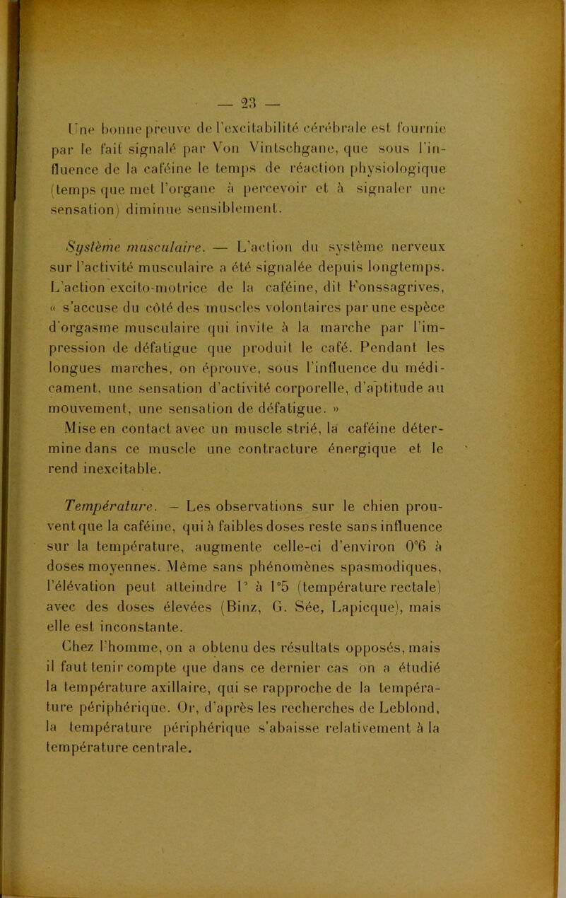 (’tie bonne preuve de l’excilabilité cérébrale est fournie par le fait signalé par Von Vintschgane, que sous l’in- fluence de la caféine le temps de réaction physiologique (temps que met l’organe à [)ercevoir et à signaler une sensation') diminue sensiblement. Système musculaire. — L’action du système nerveux sur l’activité musculaire a été signalée depuis longtemps. I^’action excito-motrice de la caféine, dit Konssagrives, « s’accuse du côté des muscles volontaires par une espèce d'orgasme musculaire qui invite è la marche par l’im- pression de défatigue que produit le café. Pendant les longues marches, on éprouve, sous l’influence du médi- cament, une sensation d’activité corporelle, d’aptitude au mouvement, une sensation de défatigue. » -Mise en contact avec un muscle strié, la caféine déter- mine dans ce muscle une contracture énergique et le rend inexcitable. Température. — Les observations sur le chien prou- vent que la caféine, quiè faibles doses reste sans influence sur la température, augmente celle-ci d’environ 06 à doses moyennes. Même sans phénomènes spasmodiques, l’élévation peut atteindre V à P5 (température rectale) avec des doses élevées (Binz, G. Sée, Lapicque), mais elle est inconstante. Chez l’homme, on a obtenu des résultats opposés, mais il faut tenir compte que dans ce dernier cas ôn a étudié la température axillaire, qui se rapproche de la tempéra- ture périphérique. Or, d’après les recherches de Leblond, la température périphérique s’abaisse relativement à la température centrale.