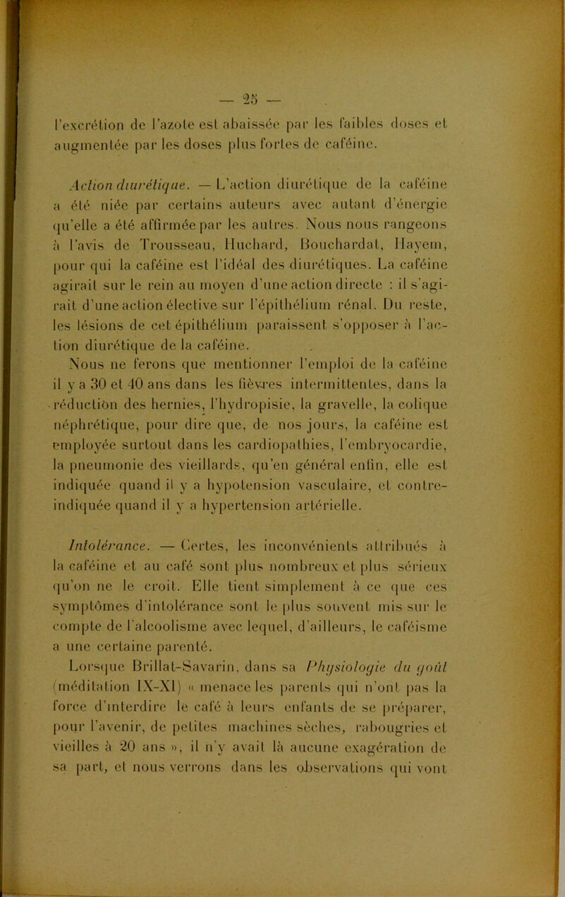 l’excrétion de l’azote est abaissée par les faibles doses et augmentée pai- les doses plus fortes de caféine. Aclion diurétique. — L’action diurétique de la caféine a été niée par certains auteurs avec autant d’énergie ({u’elle a été affirmée par les autres. Nous nous rangeons à l’avis de Trousseau, Iluchard, Bouchardat, Hayem, pour qui la caféine est l’idéal des diurétiques. La caféine agirait sur le rein au moyen d’une action directe : il s’agi- rait d’une action élective sur l’épithélium rénal. Du reste, les lésions de cet épithélium paraissent s’opposer à l’at;- tion diurétique de la caféine. Nous ne ferons que mentionner l’emploi de la caféine il y a 30 et 40 ans dans les fièvres intermittentes, dans la • réduction des hernies, l’hydropisie, la gravelle, la colique néphrétique, pour dire que, de nos jours, la caféine est employée surtout dans les cardiopathies, l’embryocardie, la pneumonie des vieillards, qu’en général enfin, elle est indiquée quand il y a hypotension vasculaire, et contre- indiquée quand il y a hypertension artérielle. Intolérance. — Certes, les inconvénients attribués à la caféine et au café sont plus nombreux et plus sérieux qu’on ne le croit. Elle tient simplement à ce que ces symptômes d’intolérance sont le plus souvent mis sui‘ le compte de l'alcoolisme av'^ec lequel, d’ailleurs, le caféisme a une certaine parenté. Lorsijue Brillat-Savarin, dans sa Physiologie du goût (méditation IX-Xl) « menace les parents qui n’ont pas la force d’interdire le café à leurs enfants de se préparer, jiour l’avenii-, de petites machines sèches, rabougries et vieilles à 20 ans », il n’y avait là aucune exagération de sa part, et nous verrons dans les oJjsei-vations (pii vont