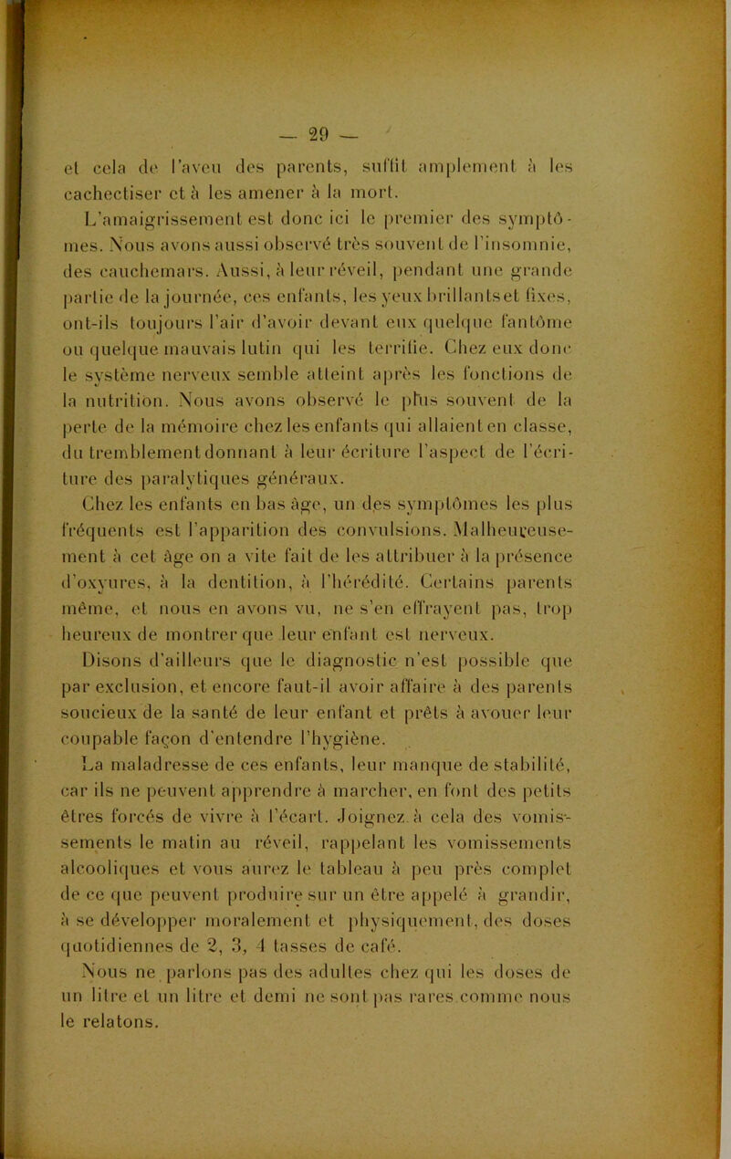 el cela de l’aveu des parents, suflit amplement à les cachectiser et les amener à la mort. L’amaigrissement est donc ici le premier des symptô- mes. Nous avons aussi observé très souvent de riusomnie, des cauchemars. Aussi, à leur réveil, pendant une grande partie de la journée, ces enfants, les yeux brillantset fixes, ont-ils toujours l’air d’avoir devant eux (juelque fantôme ou quelque mauvais lutin qui les terrilie. Chez eux donc le système nerveux semble atteint a|)rès les fonctions de la nuti'itiôn. Nous avons observé le phis souvent de la perte de la mémoire chez les enfants qui allaient en classe, du tremblement donnant à leur écriture l’aspect de l’écri- ture des j)aralytiques généraux. Chez les enfants en bas âge, un d,es symptômes les plus fréquents est l’apparition des convulsions. Malheureuse- ment è cet âge on a vite fait de les attribuer à la présence d’oxyures, à la dentition, à l’hérédité. Certains parents même, et nous en avons vu, ne s’en effrayent pas, trop heureux de montrer que leur enfant est nerveux. Disons d’ailleurs que le diagnostic n’est possible que par exclusion, et encore faut-il avoir affaire à des parents soucieux de la santé de leur enfant et prêts à avouer leur coupable façon d’entendre l’hygiène. La maladresse de ces enfants, leur manque de stabilité, car ils ne peuvent apprendre à marcher, en font des petits êtres forcés de vivre à l’écart. Joignez.à cela des vomis- sements le matin au réveil, rappelant les vomissements alcooliques et vous aurez le tableau à peu près complet de ce que peuvent produire sur un être appelé à grandir, à se développer moralement et physiquement, des doses quotidiennes de 2, 3, 4 tasses de café. Nous ne parlons pas des adultes chez qui les doses de un litre et un litre el demi ne sont pas rares.comme nous le relatons. 4L.