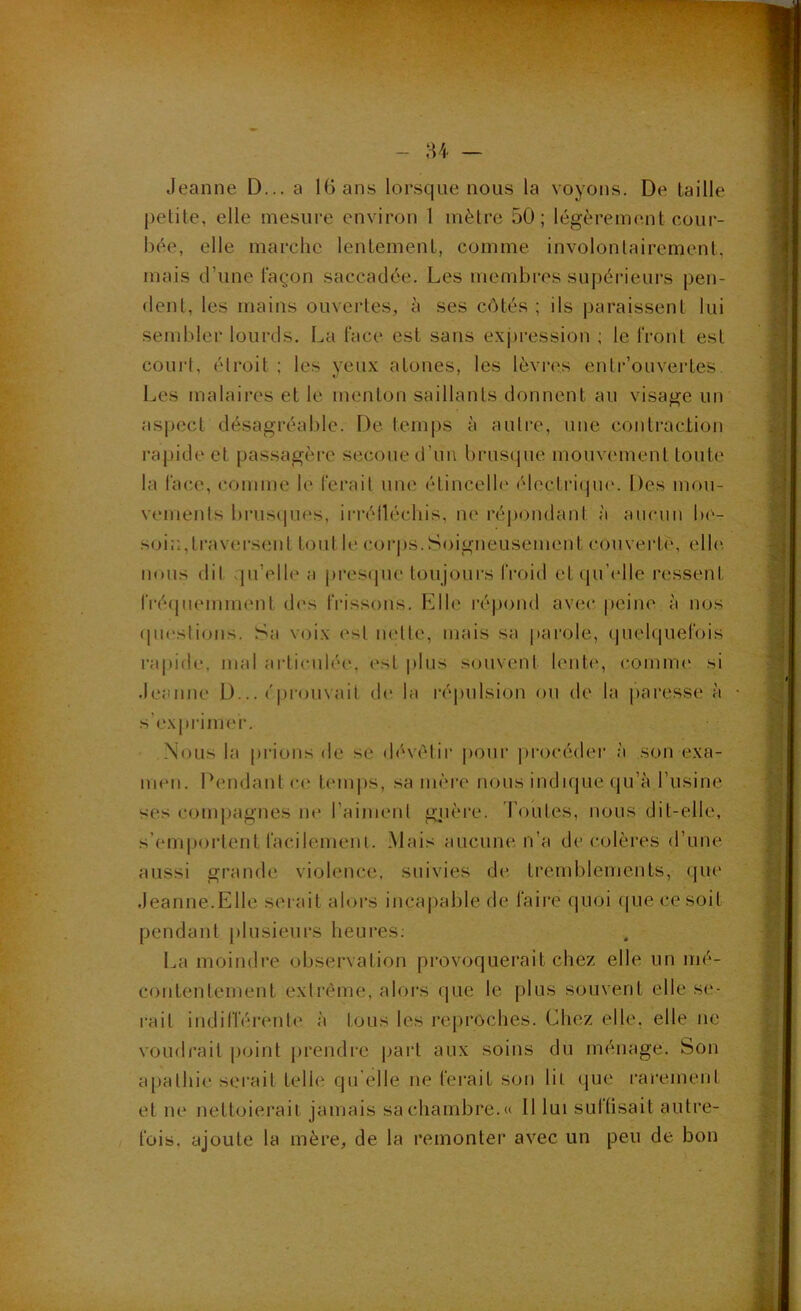 Jeanne D... a 16 ans lorsque nous la voyons. De taille petite, elle inesui’e environ 1 mètre 50; légèrement cour- bée, elle marche lentement, comme involontairement, mais d’une façon saccadée. Les membres supérieurs pen- dent, les mains ouvertes, à ses côtés ; ils paraissent lui sembler lourds. La face est sans exj)ression ; le front est couid, élroit ; les yeux atones, les lèvres entr’ouvertes Les malaires et le menton saillants donnent au visage un as|ject désagréable. De temps à autre, une contraclion rapide et passagère secoue d’im brusque mouvement toute la face, comme le ferait une étincelle électi‘i(pi('. Des mou- vements brusipies, ii-i*élléchis, ne répondant à aucun be- soi::,trav(!rsent tout le corps.Soigneusement couverte, elh', nous dit .pi’elle a pres(|ue toujours froid et qu’elle ressent IVéqnemment des frissons. F]lle répond avec peine à nos (pu'slions. Sa voix est ludte, mais sa pai'ole, quelquefois rapide, mal articidée, est plus souvent lente, comme si .leanne D... ('piamvait de la répulsion ou de la paresse à s’exprinn'r. Nous la prions de se déviMir pour j)rocédei‘ à son exa- iiM'ii. Pendant c(‘ temps, sa mère nous indnjue qu’à l’usine ses compagnes ne l’aiment gjière. l’outes, nous dit-elle, s’emj)ortent facilemeni. Mais aucune n’a décolères d’une aussi grande violence, suivies de tremblements, que Jeanne.Elle serait alors incai)able de faii'e (|Uoi (|ue ce soit pendant plusieurs heures; La moindre observation provoquerait chez elle un mé- contentement extrême, alors que le plus souvent elle se- rait indifférente à tous les reproches. Chez elle, elle ne voudrait point prendre part aux soins du ménage. Son apathie serait telle qu’elle ne ferait son lit que rarement et ne nettoierait jamais sa chambre.» 11 lui sullisait autre- fois, ajoute la mère, de la remonter avec un peu de bon
