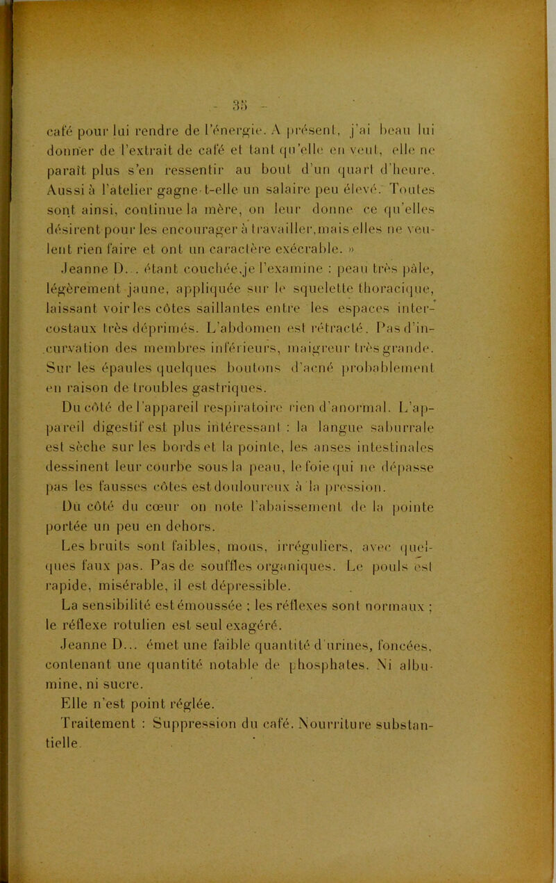ar; - café poiii- lai rendre de l’énergie. A présenl, j’ai beau lui donner de l’extrait de café et tant qu’elle en veut, elle ne paraît plus s’en ressentir au bout d’un quart d’heure. Aussi à l’atelier gagne-t-elle un salaire peu élevé.' Toutes sont ainsi, continue la mère, ou leur donne ce qu’elles désirent pour les encourager à travaillei',mais elles ne veu- lent rien faire et ont un caractère exécrable. » .leanne D... étant couchée,je l’examine : peau très pâle, légèrement jaune, appli(juée sur le squelette thoraci(|ue, laissant voiries côtes saillantes entre les espaces inter- costaux très déprimés. L’abdomen est rétracté. Pas d’in- curvation des membres inférieurs, maigreur très grande. Sur tes épaules quelques boutons d’acné j>robablement en raison de troubles gastriques. Du côté de l’appareil respiratoire rien d’anormal. L’ap- pareil digestif est plus iritéressani : la langue saburrale est sèche sur les bords et la pointe, les anses intestinales dessinent leur courbe sous la peau, lefoieciui ne dépasse pas les fausses côtes estdouloui'cux à la |)ression. Du côté du cœur on note l’abaissement de la pointe portée un peu en dehors. Les bruits sont faibles, mous, irréguliers, avec (|uel- ques faux pas. Pas de souffles organiques. Le pouls esl rapide, misérable, il est dépressible. La sensibilité est émoussée ; les réflexes sont normaux ; le réflexe rotulien est seul exagéré. Jeanue D... émet une faible quantité d'urines, foncées, contenant une quantité notable de phosphates. Ni albu- mine, ni sucre. Elle n’est point réglée. Traitement : Suppression du café. Nouri-iture substan- tielle.