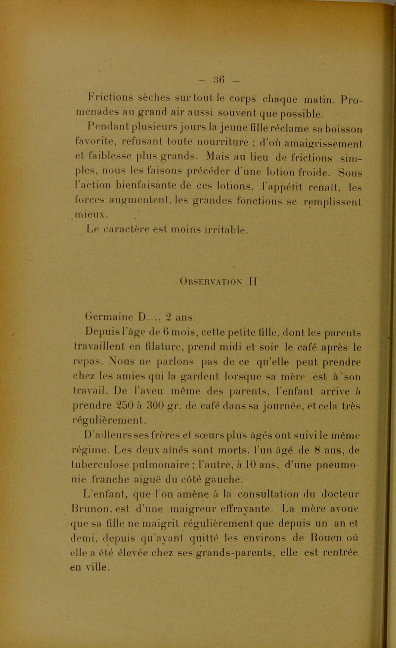 - - Frictions sèches sur tout le corps chaque matin. Pro- menades au grand air aussi souvent que possible. Pendant plusieurs jours la jeuneTille réclame .sa boisson favorite, refusant toute nourriture ; d’où amaigrissement et faiblesse plus grands. Mais au lieu de frictions sim- ples, nous les faisons précéder d’une lotion froide. Sous l’action bienfaisante de ces lotions, l'appétit renaît, les forces augmentent, les grandes (onctions se remplissent mieux. • • Le cai’actère est moins irritable. Observation II Oermainc D..., 2 ans. Depuis l’àge de ii mois, cette petite (ille, dont les parents travaillent en filature, prend midi et soir le café après le repas. Nous ne parlons pas de ce qu’elle peut prendre chez les amies qui la gardimt lorsque sa mère est è^son travail. De l’aveu même des parents, l’enfant arrive h prendre *250 à 300 gr. de café dans sa journée, et cela très régulièrement. D’ailleurs ses frères et sœurs plus Agés ont suivi le même régime. Les deux aînés sont morts, l’un Agé de 8 ans, de tuberculose pulmonaire ; l’autre, à 10 ans, d’une pneumo- nie franche aiguë du côté gauche. L’enfant, que l’on amène à la consultation du docteur Brunon,est d’une maigreur effrayante. La mère avoue que sa fille ne maigrit régulièrement que depuis un an et demi, depuis qu’ayant quitté les environs de Rouen où elle a été élevée chez ses grands-parents, elle est rentrée en ville.