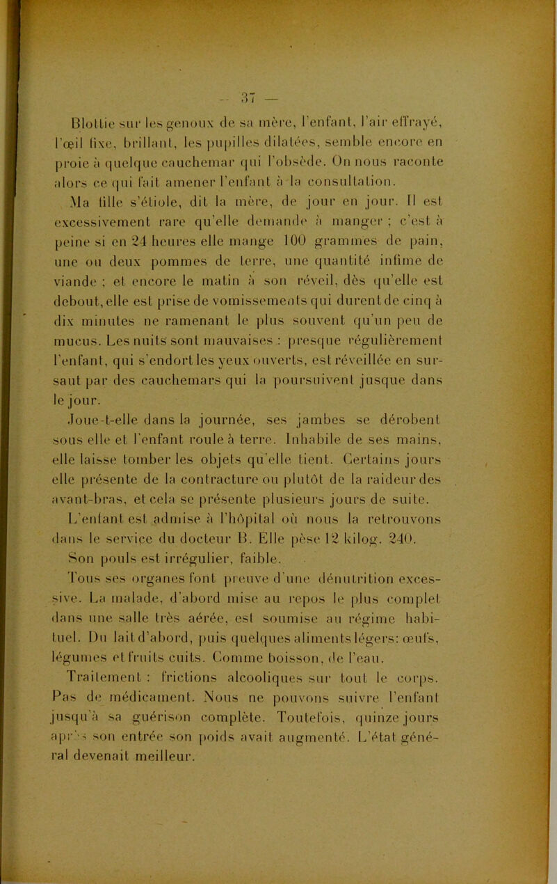Blotlie sui- les genoux de sa mère, l’enfanl, l’aii- effrayé, l’œil lixe, brillant, les |)U|)illes dilatées, semble encore en proie à quelque cauchemar (|ui l’ol)sède. On nous raconte alors ce qui fait amener l’enfant à la consultation. Ma lille s’étiole, dit la mère, de jour en jour. Il est excessivement rare qu’elle demamh' à manger ; c’est è peine si en 24 heures elle mange 100 grammes de pain, une ou deux pommes de terre, une quantité intime de viande ; et encore le matin à son réveil, dès (pi’elle est debout,elle est prise de vomissements qui durentdecinq à dix minutes ne ramenant le plus souvent qu’un peu de mucus. Les nuits sont mauvaises.; presque régulièrement l’enfant, qui s’endort les yeux ouverts, est réveillée en sur- saut par des cauchemars qui la poursuivent jusque dans le jour. Joue-t-elle dans la journée, ses jambes se dérobent sous elle et l’enfant roule à terre. Inhabile de ses mains, elle laisse tomber les objets qu’elle tient. Certains jours elle présente de la contracture ou plutôt de la raideurdes avant-bras, et cela se présente plusieurs jours de suite. L’entant est admise à l’hôpital où nous la retrouvons dans le service du docteur H. Elle pèse 12 kilog. 240. Son pouls est irrégulier, faible. Tousses organes font preuve d’une dénutrition exces- .sive. La malade, d’abord mise au repos le plus complet dans une salle très aérée, est soumise au régime habi- tuel. Du laitd’abord, jjuis quek|ues aliments légers: œufs, légumes et fruits cuits. Comme boisson, de Teau. Trailement : frictions alcooliques sui* tout le corps. Pas de médicament. Nous ne pouvons suivre Tenfanl jusqu’à sa guérison complète. Toutefois, quinze jours apr’'-; son entrée son poids avait augmenté. L’état géné- ral devenait meilleur.