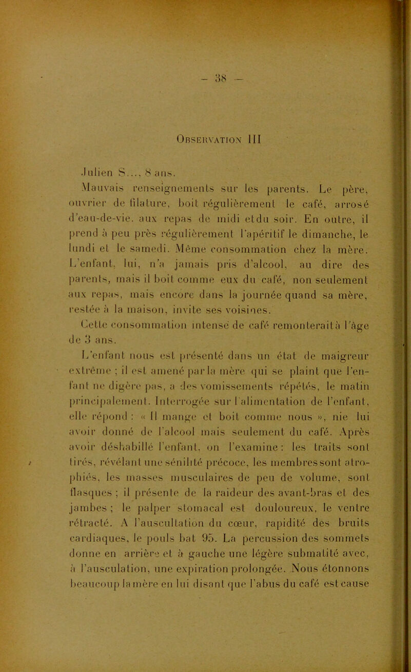 - 38 - Observation III •kilien S..., 8 rus. -Mauvais renseigiiemenls sur les parents. Le père, ouvrier de filature, boit régulièrement le café, arrosé d’eau-de-vie. au.\ repas de midi etdu soir. En outre, il |jrend à peu près régulièrement l’ajiéritif le dimanche, le lundi et le samedi. Même consommation chez la mère. L’enfant; lui, n’a jamais pris d’alcool, au dire des jiarenls, mais il boit comme eu.x du café, non seulement au.\ i‘e])as, mais encore dans la journée quand sa mère, restée à la maison, invite ses voisines. luette consommation intense de café remonteraità l’àge de 3 ans. L’enfant nous est présenté dans un état de maigreur extrême ; il est amené jiarla mère qui se plaint que l’en- fant ne digère pas, a des vomissements ré]xHés, le matin principalement. Interrogée sui‘ralimcntation de l’enfant, elle répond : « Il mange et boit comme nous », nie lui avoir donné de l’alcool mais seulement du café. Après avoir déshabillé l’enfant, on l’examine: les traits sont tirés, révélant une sénilité précoce, les inembressont atro- phiés, les masses musculaires de peu de volume, sont flasques ; il présente de la raideur des avant-bras et des jambes ; le palper stomacal est douloureux, le ventre rétracté. A l’auscultation du cœur, rapidité des bruits cardiaques, le pouls bat 95. La percussion des sommets donne en arrière et à gauche une légère submatité avec, à l’auscLilation, une expiration prolongée. Nous étonnons beaucoup lanière en lui disant que l’abus du café est cause