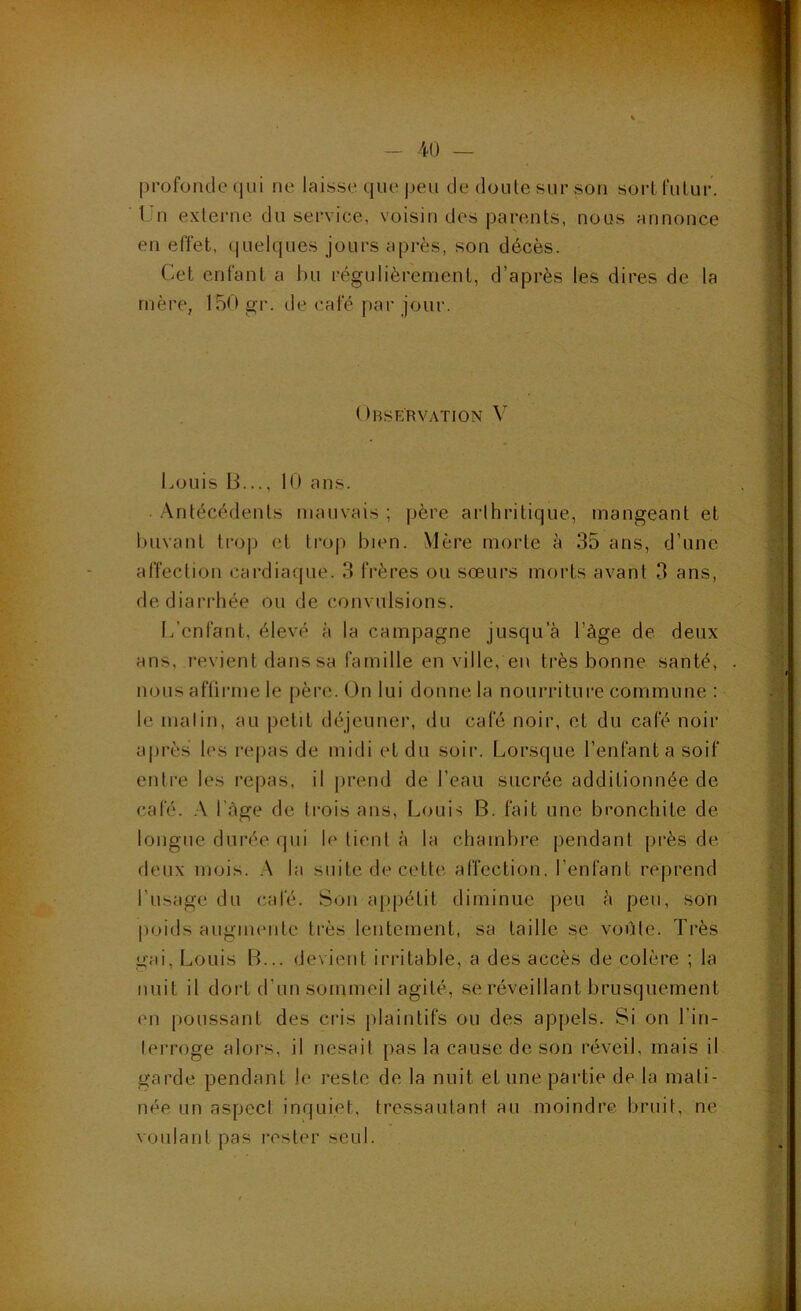 -40 — profonde (jui ne laisse que peu de doute sur son sort futur. Un externe du service, voisin des parents, nous annonce en effet, quelques jours api'ès, son décès. (^et enfant a hu régulièrement, d’après les dires de la mère, U50 gr. de café par jour. Observation V tmuis B..., 10 ans. •Antécédents mauvais ; père arthritique, mangeant et buvant tro|j et troj) bien. Mère morte à 35 ans, d’une affection cardiaque. 3 frères ou sœurs morts avant 3 ans, de diarrhée ou de convulsions. L’enfant, élevé à la campagne jusqu’à l’àge de deux ans, revient dans sa famille en ville, en très bonne santé, nous aflirme le père. On lui donne la nourriture commune : le malin, au petit déjeuner, du café noir, et du café noir après les repas de midi et du soir. Lorsque l’enfanta soif entre les repas, il prend de l’eau sucrée additionnée de calé. l'àge de trois ans, Louis B. fait une bronchite de longue durée qui le lient à la chambre pendant près de deux mois. ,\ la suite de cette affection, l’enfant reprend l’usage du (^afé. Son appétit diminue peu à peu, son poids augmente très lentement, sa taille se voûte. Très gai, Louis B... devient irritable, a des accès de colère ; la nuit il dort d’un sommeil agité, se réveillant brusquement on poussant des cris plaintifs ou des appels. Si on l’in- lerroge alors, il nesait pas la cause de son réveil, mais il garde pendant le reste de la nuit et une partie de la mati- née un aspect inquiet, tressautant au moindre bruit, ne voulant pas l'oster seul.