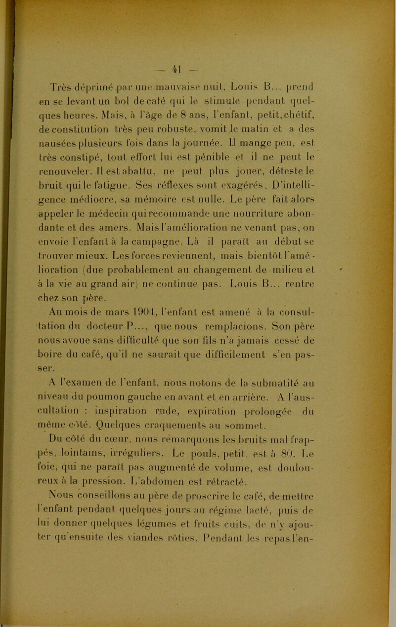 Ti-ès déprimé par uiKî imiuvaisi'iiiiiL, Louis B... prend en se Jevant un bol décalé qui le slimule pendant quel- ques heures. Mais, à l’âge de 8 ans, l’enfant, petit,chétif, de constitution très peu robuste, vomit le matin et a des nausées plusieurs fois dans la journée. 1.1 mange peu, est très constipé, tout effort lui est pénible et il ne peut le renouveler. 11 est abattu, ne peut plus jouer, déteste le bruit qui le fatigue. Ses réflexes sont exagérés. D’intelli- gence médiocre, sa mémoire est nulle. Le père fait alors appeler le médecin qui recommande une nourriture abon- dante et des amers. Mais l’amélioration ne venant pas, on envoie l’enfant à la campagne. Là il paraît au début se trouver mieux. Les forces reviennent, mais bientôt l’amé- lioration (due probablement au changement de milieu et à la vie au grand airj ne cotilinue pas. Louis B... rentre chez son père. Au mois de mars 1904, l’enfant est amené à la consul- tation du docteur P..., que nous remplacions. Son père nous avoue sans difficulté que son (ils n’a jamais cessé de boire du café, qu’il ne saurait que difficilement s’en pas- ser. A l’examen de l’enfant, nous notons de la subrnatité au niveau du poumon gauche en avant et en arrière. A l’aus- cultation : inspiration nide, expiration prolongée du même c-)té. Quelques craquements au sommet. Du côté du cœur, nous remarquons les bruits mal frap- pés, lointains, irréguliers. Le pouls, petit, est à 80. Le toie, qui ne paraît pas augmenté de volume, est doulou- reux à la pression. L’abdomen est rétracté. Nous conseillons au père de proscrire le cale, de meltre 1 enfant pendant quelques jours au régime lacté, puis de lui donner quelques légumes et fruits cuits, de n’y ajou- ter qu’ensuite des viandes rôties. Pendant les repas l’en-