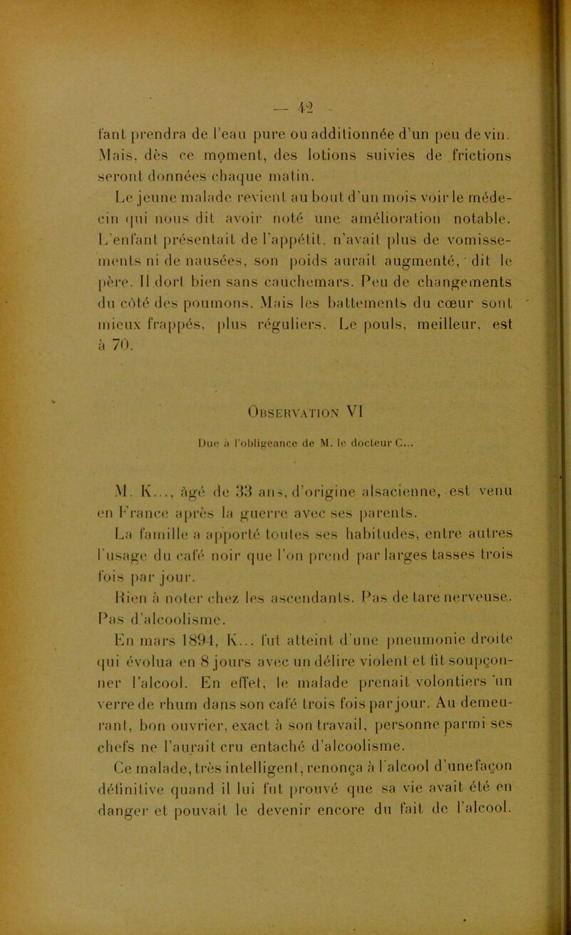 •y tant prendra de l’eau pure ou additionnée d’un peu devin. Mais, dès ce moment, des lotions suivies de frictions seront données chaque malin. Le jeune malade l•evient au bout d’uu mois voir le méde- cin (jui nous dit avoir noté une amélioration notable. L’enfant présentait de l’appétit, n’avait plus de vomisse- ments ni de nausées, son poids aurait augmenté, ’ dit le père. Il dort bien sans cauchemars. Peu de changements du côté des poumons. Mais les battements du cœur sont mieux frappés, plus réguliers. Le pouls, meilleur, est à 70. Obsehv.\tion VI Due ;i roi)lifïcancc de M. le docteur G... -M. I\..., âgé (le 1^3 ans, d’origine alsacienne, est venu en h'rance api-ès la guerre avec ses parents. La familh; a apporté toutes ses habitudes, entre autres l’usage du café noir (|ue l’on [(rend par larges tasses trois fois par jour. Lien à noter chez les ascendants. Pas de tare nerveuse. Pas d’alcoolisme. Ln mars 1894, K... fut atteint d’une pneumonie droite (jui évolua en 8 jours avec un délii’e violent et lit soupçon- ner l’alcool. En effet, le malade prenait volontiers 'un verre de rhum dans son café trois fois par jour. Au demeu- rant, bon ouvrier, exact à son travail, personne parmi ses chefs ne l’aurait cru entaché d’alcoolisme. Ce malade, très intelligent, renonça à l’alcool d’unetaçon définitive quand il lui fut prouvé que sa vie avait été en dangei' et pouvait le devenii* encore du fait de 1 alcool.