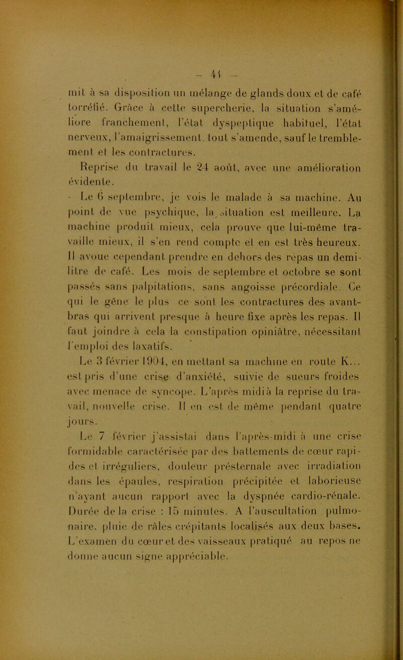 41 mit à sa disposition un mélange de glands doux et de café torréfié. Grâce à cette supercherie, la situation s’amé- liore iVanchemenl, l’état dyspeptique habituel, l’état nerveux, l’amaigrissement, tout s’amende, sauf le tremble- ment et les contractures. Reprise du travail le 24 août, avec une amélioration évidente. - I^e 6 septembre, je vois le malade à sa machine. Au point de vne psychique, la^oituation est meilleure. La machine [iroduit mieux, cela prouve que lui-même tra- vaille mieux, il s’en rend compte et en est très heureux. Il avoue cependant prendre en dehors des repas un demi- litre de café. Les mois de septembre et octobre se sont passés sans |)alpitations, sans angoisse |jrécordiale. Ce qui le gêne le plus ce so'nt les contractures des avant- bras qui arrivent presque à heure fixe après les repas. Il faut joindre à cela la constipation opiniâtre, nécessitant l’emploi des laxatifs. Le 3 février 1904, en mettant sa machine en route K... est pris d’une crise d’anxiété, suivie de sueurs froides avec, menace de syncope. L’après midi à la reprise du tra- vail, nouvelle crise. 11 (mi est de même pendant quatre joui's. Le 7 l'évrif'r j’assistai dans l’après-midi à une crise formidable caractérisée par des battements de cœur rapi- des el irréguliers, douleur présternale avec Irradiation dans les épaules, respii-ation précipitée et laborieuse n’ayant aucun rapport avec la dyspnée cardio-rénale. Durée delà crise : 15 minutes. A l’auscultation pulmo- naire. pluie de râles crépitants localisés aux deux bases. L’examen du cœur et des vaisseaux pratiqué au repos ne donne aucun signe appréciable.