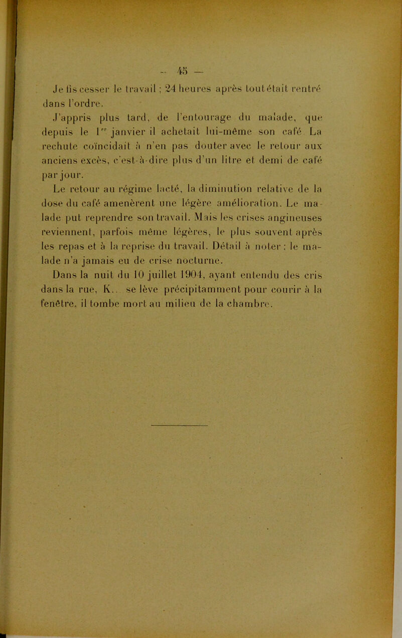 . * r •' V - 45 - Je lis cesser le travail ; 24 heures après tout était rentré clans l’ordre. J’appris plus tard, de l’entourage du malade, que depuis le 1 janvier il achetait lui-même son café La rechute coïncidait à n’en pas douter avec le retour aux anciens excès, c’est-è-dire plus d’un litre et demi de café par jour. Le retour au régime lacté, la diminution relative de la dose du café amenèrent une légère amélioration. Le ma- lade put reprendre son travail. .Mais les crises angineuses reviennent, parfois môme légères, le plus souvent après les repas et à la reprise du travail. Détail à noter: le ma- lade n’a jamais eu de crise nocturne. Dans la nuit du 10 juillet 1904, ayant entendu des cris dans la rue, K., se lève précipitamment pour courir à la fenêtre., il tombe mort au milieu de la chambre.