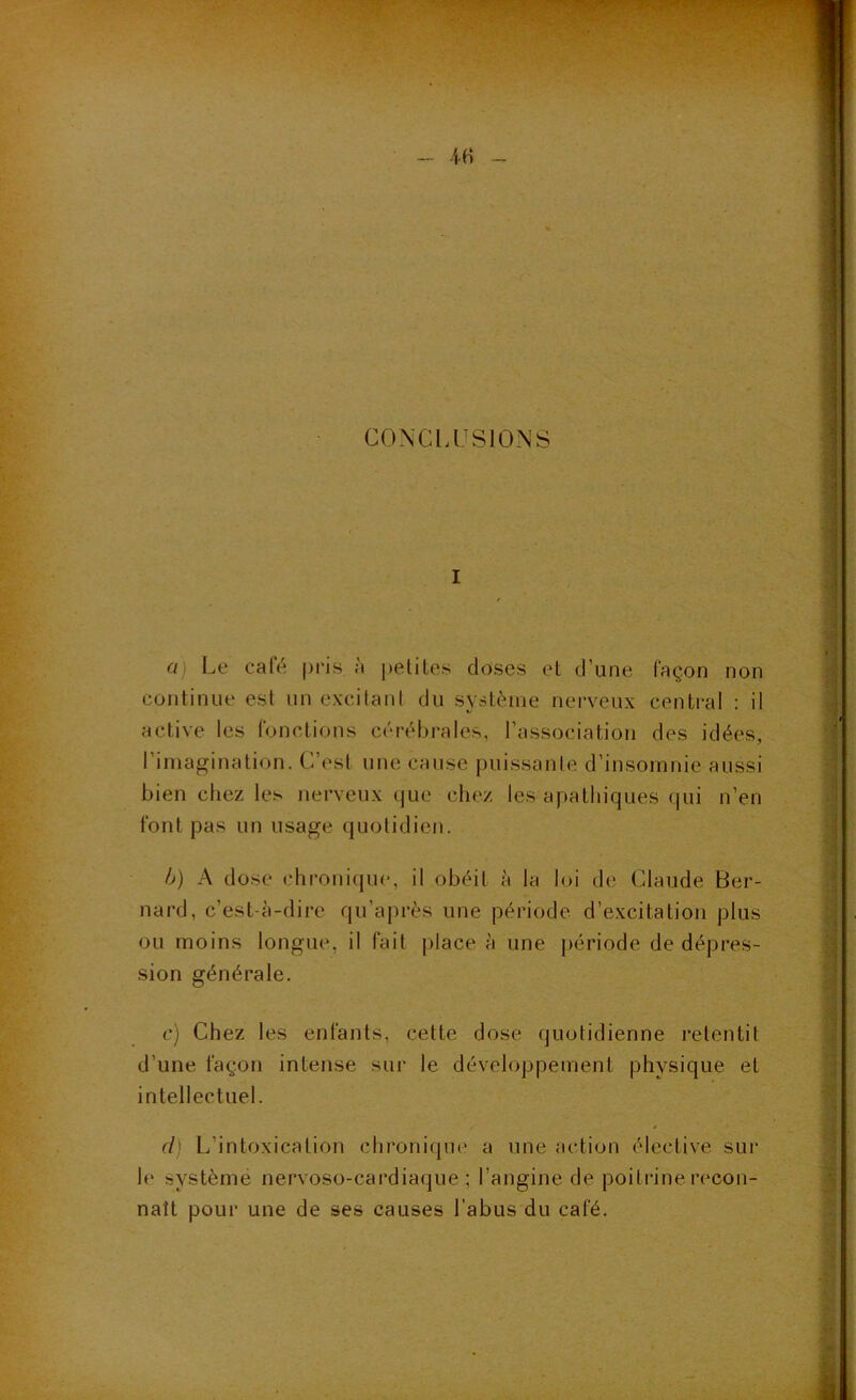 CONCI.USIONS I a) Le café pris a petites doses et d’une façon non continue est un excitant du système nerveux central : il active les fonctions cérébrales, l’association des idées, l’imagination. C’est une cause puissante d’insomnie aussi bien chez les jierveux que chez les apathiques qui n’en font pas un usage quotidien. h) A dose chronique, il obéit h la loi de Claude Ber- nard, c’est-à-dire qu’après une période d’excitation plus ou moins longue, il fait place à une période de dépres- sion générale. c) Chez les enfants, cette dose quotidienne retentit d’une façon intense sur le développement physique et intellectuel. d] L’intoxication chronique a une action élective sur le système nervoso-cardiaque ; l’angine de poitiâne recon- naît pour une de ses causes l’abus du café.