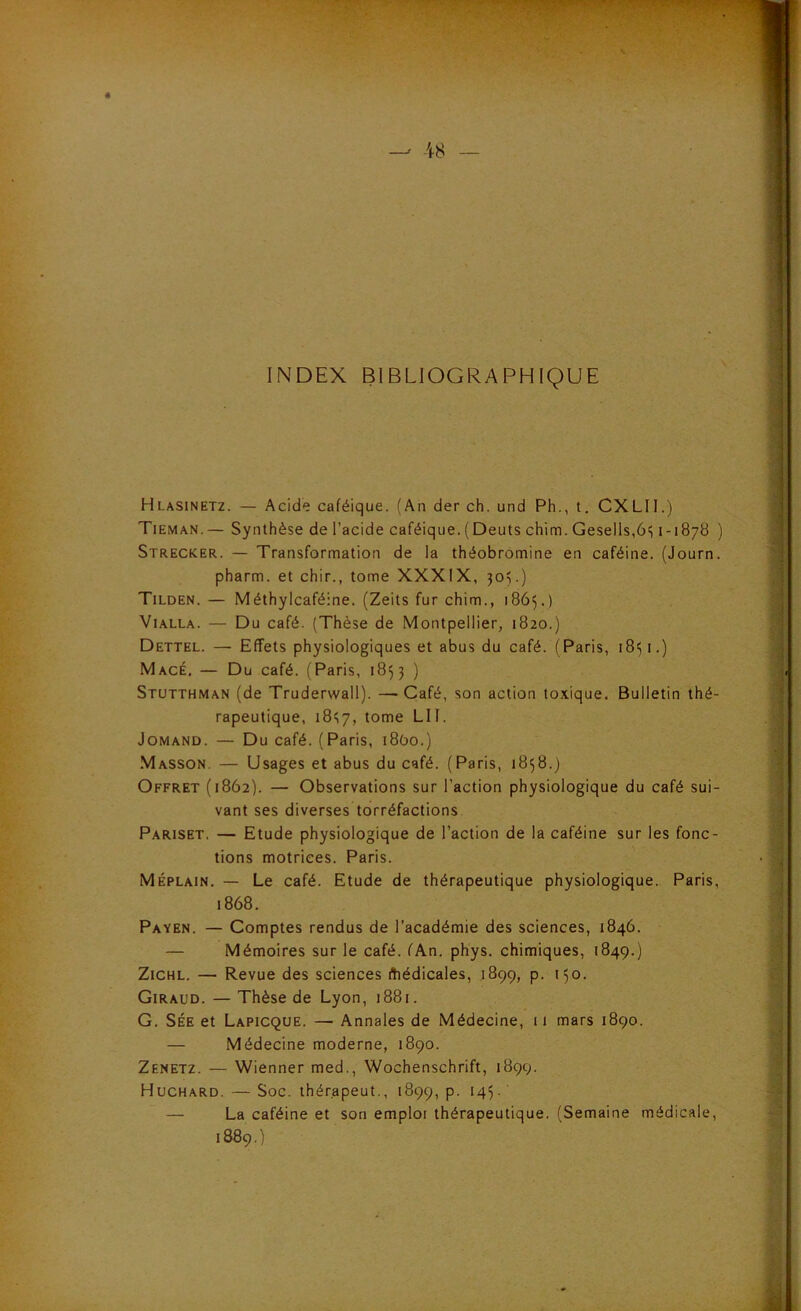 INDEX BIBLIOGRAPHIQUE Hlasinetz. — Acide caféique. (An der ch. und Ph., t. CXLII.) Tieman.— Synthèse de l’acide caféique.(Dents chim. Gesells,6i; 1-1878 ) Strecker. — Transformation de la théobrômine en caféine. (Journ. pharm. et chir., tome XXXIX, 305.) Tilden. — Méthylcaféine. (Zeits fur chim., 1865.) ViALLA. — Du café. (Thèse de Montpellier, 1820.) Dettel. — Effets physiologiques et abus du café. (Paris, 1851.) Macé, — Du café. (Paris, 18^3 ) Stutthman (de Truderwall). —Café, son action toxique. Bulletin thé- rapeutique, 18^7, tome LU. JoMAND. — Du café. (Paris, i8ùo.) Masson. — Usages et abus du café. (Paris, 1858.) Offret (1862). — Observations sur l’action physiologique du café sui- vant ses diverses torréfactions Pariset. — Etude physiologique de Faction de la caféine sur les fonc- tions motrices. Paris. Méplain. — Le café. Etude de thérapeutique physiologique. Paris, 1868. Payen. — Comptes rendus de l’académie des sciences, 1846. — Mémoires sur le café. fAn. phys. chimiques, 1849.) ZiCHL. — Revue des sciences fhédicales, .1899, p. 150. Giraud. — Thèse de Lyon, 1881. G. SÉE et Lapicque. — Annales de Médecine, ii mars 1890. — Médecine moderne, 1890. Zenetz. — Wienner med., Wochenschrift, 1899. Huchard. — Soc. thérapeut., 1899, P- ‘4L — La caféine et son emploi thérapeutique. (Semaine médicale, 1889. )