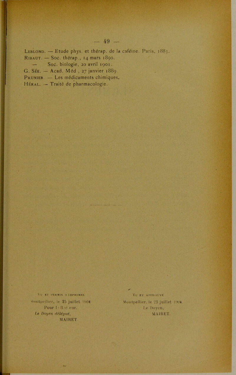 — 49 Leblond. — Etude phys. et thérap. de la caféine. Paris, 1B83. Ribaut. — Soc. thérap., 14 mars 1890. — Soc. biologie, 20 avril 1901. G. SÉE. — Acad. Méd , 27 janvier 1889. Prunier — Les médicaments chimiques. Héral. — Traité de pharmacologie. \ i; Kl l'KHMIS II I.MI'HI.MKK 'loiiipt'iliiM-, le 25 Jiiillel l!i04 Pour 1 • !t eur. Le Doyen délégué, .M,\IKET Vu KT .M'I’IIDUVF. viuiiliiellier. le 23 juillet inu*. Le Doyen, MA IR ET.