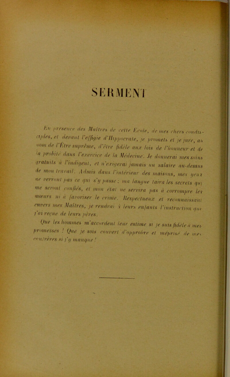 SEKMENT /s?/ ine,se,nr <le,s Muitre.s de relie Ende, de me, rhen rondn- ci/des, el demi,,! reflUpe d’Ihppocrale, je p,‘f„„el,s el )e pire, a,> »o,„ de nUre Huprê,ne, d’êire fidèle nu.v loi, de ri,on„e,u- ei de la prolnie dn,,, l'e.re,rire de la .Uedeeine. Je donaerai me, s„m, iirntml, a ri„dii/e,il, el a'e.rujerai jaauti, un mlaire au-dessus de mou l,-arail. Admis dans l'inlèrieur des maisons, nies petn ne i>erronl pas ce ,jui s’,/ passe; ma lanipie laira les secrets cp,, me senrnl confies, el ,non èlal ne senni-a pas à corrompre !e\ mœurs n, à famnnser le cm,ne. Itespectueu.x el reconnaissant envers mes èlaîtres, je rendrai à leurs enfants l’inslruction ,p,e I ai re{‘,ie de leurs pères. Que les hommes ni accordent leur estime si je suis fidèle a nies promesses ! Que je sois courerl d’opprohre et mèjœisè de mes conirères si fij mantpie !