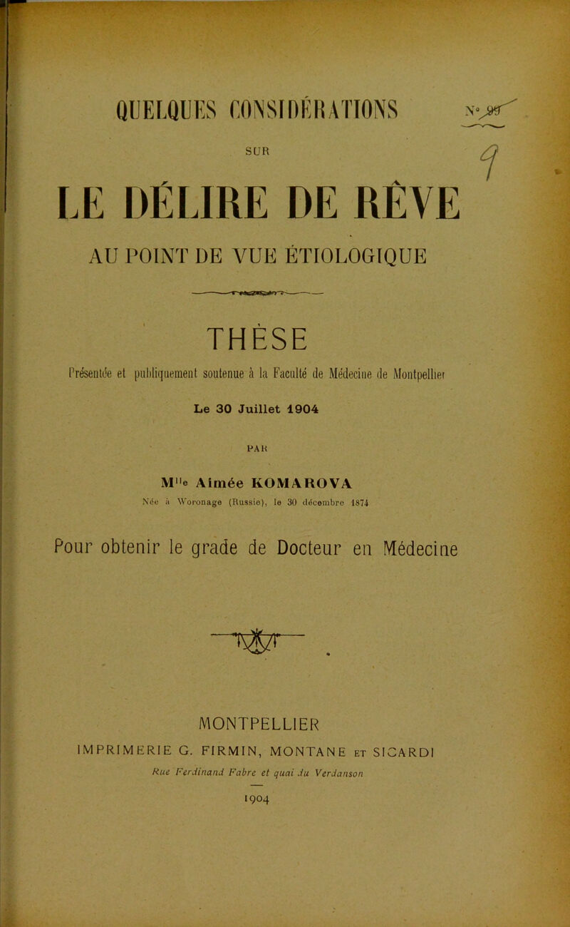 SUR LE DÉLIRE DE RÊVE AU POINT DE VUE ÉTIOLOGIQUE THÈSE Présenlc'e et puhliqiiemeiit soutenue à la Faculté de Médecine de Montpellier Le 30 Juillet 1904 PAH Me Aimée KOMAROVA Née il Woronage (Russie), le 30 décembre 1874 Pour obtenir le grade de Docteur eu Médecine MONTPELLIER IMPRIMERIE G. FIRMIN, MONTANE et SICARDI Rue Ferdinand Fabre et quai du Verdanson 1904