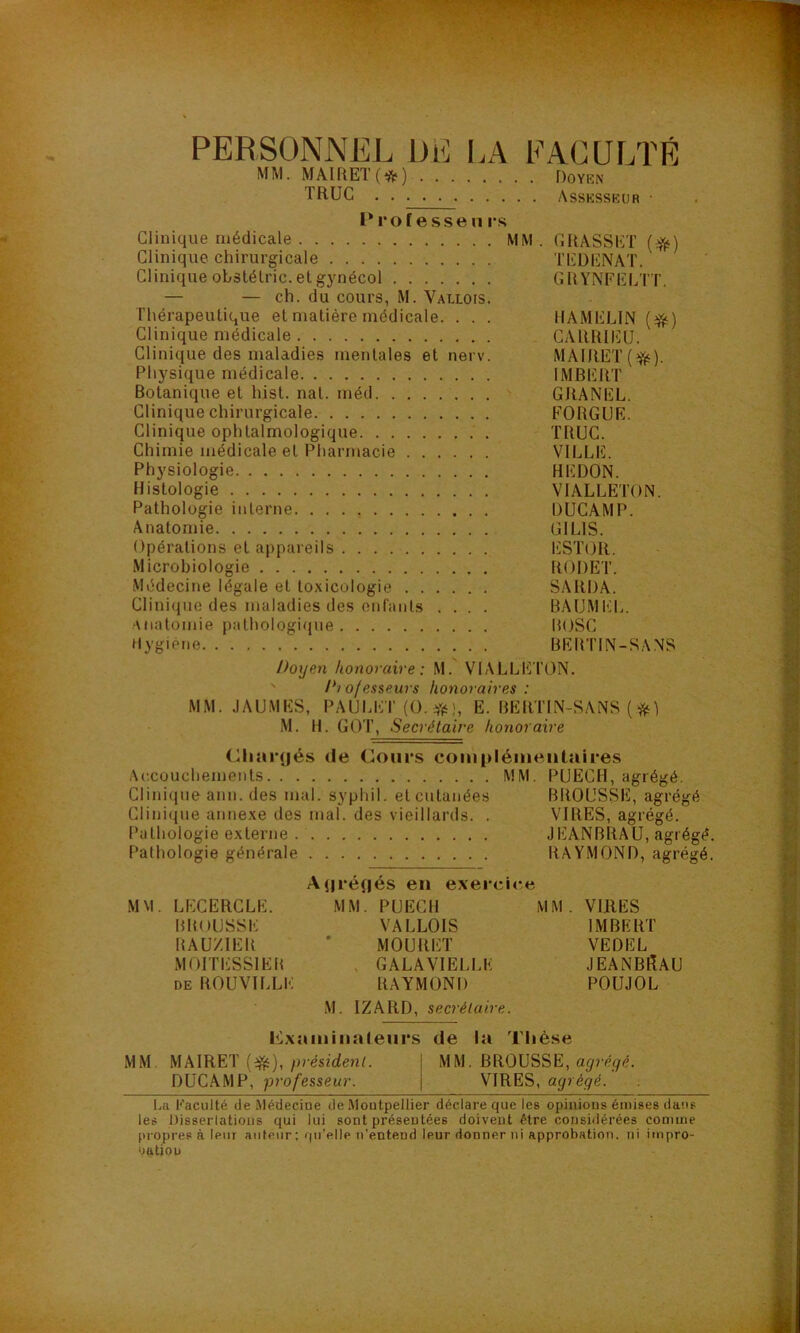 PERSONNEL DE I.A FACULTÉ MM. MAIRET(^ft^) Doyen TRUC Assesseur • Prof e.SS en rs Clinique médicale MM . GRASSET Clinique chirurgicale TEÜENAT. Clinique obslélric. etgynécol GRY'NFELTT. — — ch. du cours, M. Vallois. Thérapeutique et matière médicale. . . . HAMELIN {^) Clinique médicale CARRIEÜ. Clinique des maladies mentales et nerv. MAIRET(^). Physique médicale IMBERT Botanique et hist. nat. méd > GRANEL. Clinique chirurgicale FORGUR. Clinique ophtalmologique TRUC. Chimie médicale et Pharmacie VILLE. Physiologie REDON. Histologie VIALLETON. Pathologie interne DÜCAMP. Anatomie GILIS. Opérations et appareils . Ii]ST()R. Microbiologie RODET. Médecine légale et toxicologie SARDA. Clinique des maladies des enfants .... BAUMI«:L. •Miatomie pathologique ROSC Mygiéne BERTIN-SANS Doyen honoraire: M.' VIALLET'ON. ' Dj ofesseurs honoraires : MM. JAUMES, PAULET(0. *1, E. BERTIN-SANS ( M. H. GOT, Secrétaire honoraire (^har(|és de Cours complémentaires Aixouchements MM. PUECH, agrégé. Clini(jiie ann. des mal. syphil. et cutanées BROUSSE, agrégé Clinique annexe des mal. des vieillards. . VIRES, agrégé. Pathologie externe JEANBRAU, agrégé. Pathologie générale RAYMOND, agrégé. AjiréRés en exercice MM. LECERCLE. MM. PUECH MM. VIRES BROUSSE VALLOIS IMBERT RAU/.IER ' MOURET VEDEL MOITESSIER , GALAVIELLE JEANBRAU DE ROUVILLE RAYMOND POUJOL M. IZARD, secrétaire. examinateurs de la Thèse MM. MAIRET /uéstcJenL j MM. BROUSSE, DUCAMP, professeur. | VIRES, agrégé. La Faculté de Médecine de .Montpellier déclare que les opinions émises dans les Disserlations qui lui sont présentées doivent être considérées comme propres à leur auteur ; qu’elle n’entend leur donner ni approbation, ni impro- ‘jutiou