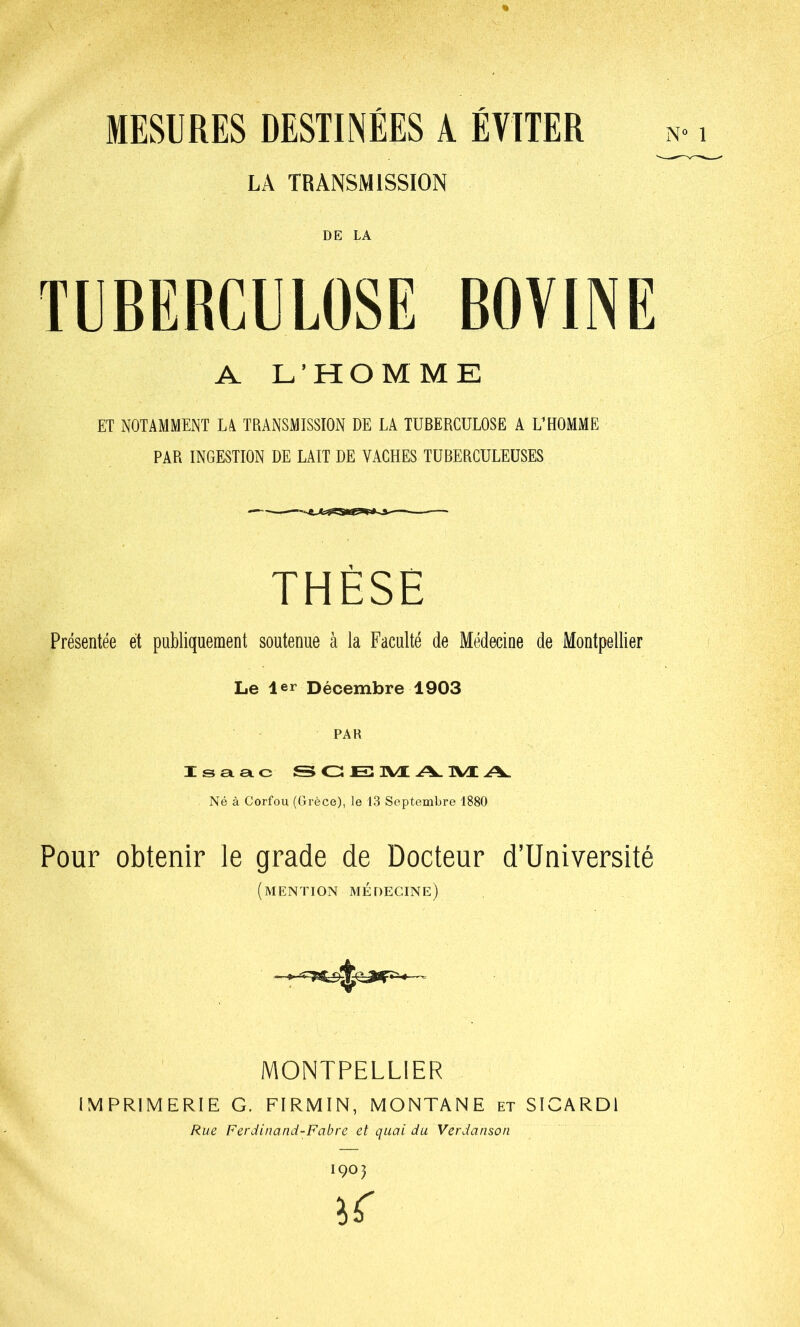 N° 1 MESURES DESTINÉES A ÉVITER LA TRANSMISSION DE LA TUBERCULOSE BOVINE A L’HOMME ET NOTAMMENT LA TRANSMISSION DE LA TUBERCULOSE A L’HOMME PAR INGESTION DE LAIT DE VACHES TUBERCULEUSES THÈSE Présentée et publiquement soutenue à la Faculté de Médecine de Montpellier Le 1er Décembre 1903 PAR Isaac &GE11\/LA1\/LA. Né à Corfou (Grèce), le 13 Septembre 1880 Pour obtenir le grade de Docteur d’Université (mention médecine) MONTPELLIER IMPRIMERIE G. FIRMIN, MONTANE et SICARDl Rue Ferdinand-Fabre et quai du Verdanson 1903