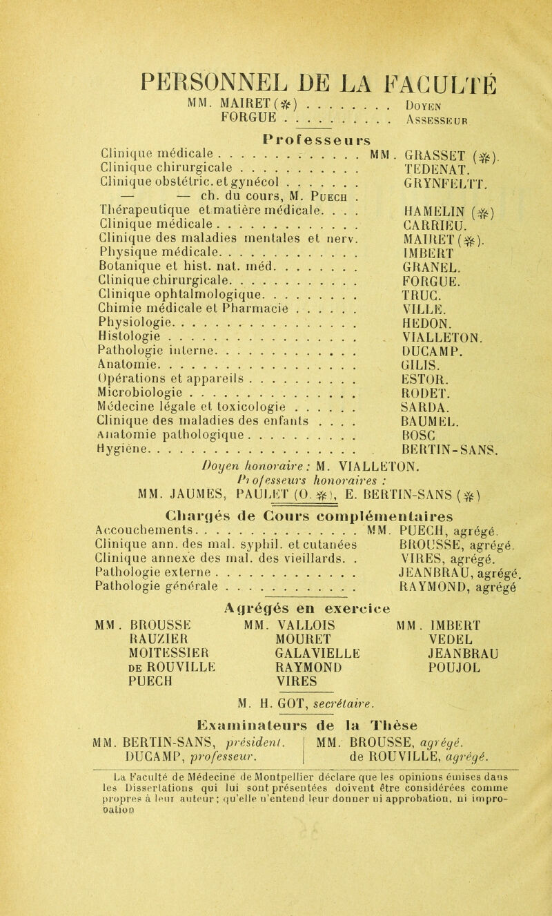 PERSONNEL DE LA EAGULTÉ MM. MAIRET(*) Doyen FORGUE Assesseur Professeurs Clinique médicale MM. GRASSET (^). Clinique chirurgicale TEDENAï. Clinique obstétric. et gynécol GRYNFELTT. — — ch. du cours, M. Puech . Thérapeutique et matière médicale. . . . HAMELIN Clinique médicale CARRIEÜ. Clinique des maladies mentales et nerv. MAIRET(^). Physique médicale IMBERT Botanique et hist. nat. méd GRANEL. Clinique chirurgicale FORGUE. Clinique ophtalmologique TRUC. Chimie médicale et Pharmacie VILLE. Physiologie REDON. Histologie VIALLETON. Pathologie interne. . DUCAMP. Anatomie GILIS. Opérations et appareils ESTOR. Microbiologie RODET. Médecine légale et toxicologie SARDA. Clinique des maladies des enfants .... BAÜMEL. Anatomie pathologique BOSC Hygiène BERTIN-SANS. Doxjen honoraire: M. VIALLETON. /*'/o/esseurs honoraires: MM. JAUMES, PAULET (0.^), E. BERTIN-SANS Chargés de Cours complémentaires Accouchements MM. PUECH, agrégé. Clinique ann. des mal. syphil. et cutanées BROUSSE, agrégé. Clinique annexe des mal. des vieillards. . VIRES, agrégé. Pathologie externe JEANBRAU, agrégé. Pathologie générale . RAYMOND, agrégé Agrégés en exercice MM. BROUSSE MM. VALLOIS MM. IMBERT RAUZIER MOURET VEDEL MOITESSIER GALAYIELLE JEANBRAU DE ROUVILLE RAYMOND POUJOL PUECH VIRES M. H. GOT, secrétaire. Examinateurs de la Thèse MM. BERTIN-SANS, président. MM. BROUSSE, agrégé. DUCAMP, professeur. de ROUVILLE, agrégé. La Faculté de Médecine de Montpellier déclare que les opinions émises dans les Disserlations qui lui sont présentées doivent être considérées comme propres à leur auteur; qu’elle n’entend leur donner ni approbation, ni impro- bation