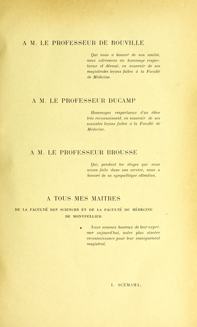 Qui nous a honoré de son amitié, nous adressons un hommage respec- tueux et dévoué, en souvenir de ses magistrales leçons faites à la Faculté de Médecine. A M. LE PROFESSEUR DUCAiVlP Hommages respectueux d'un élève très reconnaissant, en souvenir de ses savantes leçons faites ci la Faculté de Médecine. A M. LE PROFESSEUR BROUSSE Qui, pendant les stages que nous avons faits dans son service, nous a honoré de sa sympathique attention. A TOUS MES MAITRES DE LA FACULTÉ DES SCIENCES ET DE LA FACULTÉ DE MÉDECINE DE MONTPELLIER » l\ous sommes heureux de leur expri- mer aujourd'hui, notre plus sincère reconnaissance pour leur enseignement magistral.